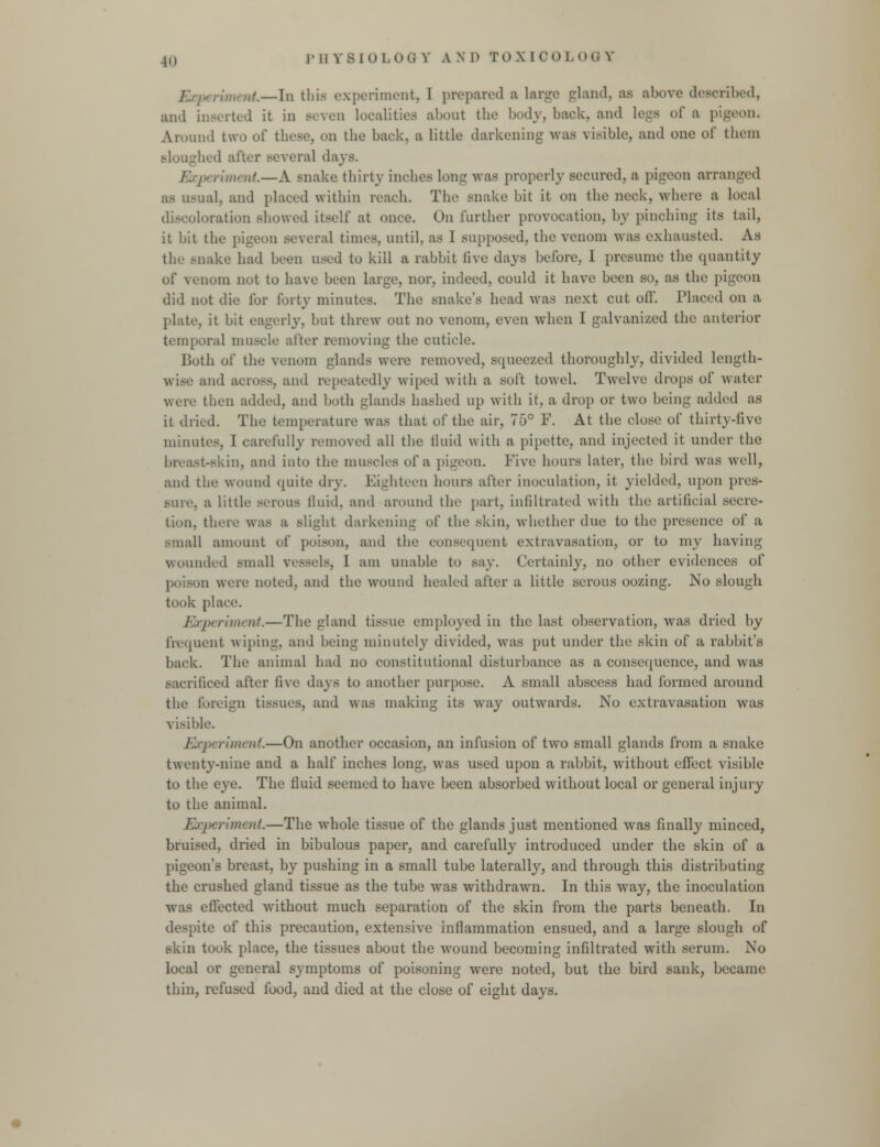 —In this experiment, I prepared a large gland, ai above described, and inserted it in seven localities about the body, back, and Legs of a pigeon. Around two ol* those, on the back, a, little darkening was visible, and one of them bed after several days. ■ riment.—A snake thirty inches long was properly secured, a pigeon arranged as usual, and placed within reach. The snake bit it on the neck, where a local location showed itself at once. On further provocation, by pinching its tail, it bit the pigeon several times, until, as 1 supposed, the venom was exhausted. As the snake had been used to kill a rabbit five days before, I presume the quantity of veimm not to have been large, nor, indeed, could it have been so, as the pigeon did not die for forty minutes. The snake's head was next cut off. Placed on a plate, it bit eagerly, but threw out no venom, even when I galvanized the anterior temporal muscle after removing the cuticle. Doth of the venom glands were removed, scpiee/.ed thoroughly, divided Length- wise and across, and repeatedly wiped with a soft towel. Twelve drops of water were then added, and both glands hashed up with it, a drop or two being added as it drink The temperature was that of the air, 75° F. At the close of thirty-five minutes, I carefully removed all the fluid with a pipette, and injected it under the bivast-skin, and into the muscles of a pigeon. Five hours later, the bird was well, and the wound quite dry. Eighteen hours after inoculation, it yielded, upon pres- sure, a little serous fluid, and around the part, infiltrated with the artificial secre- tion, there was a slight darkening of the skin, whether due to the presence of a small amount of poison, and the consequent extravasation, or to my having wounded small vessels, I am unable to say. Certainly, no other evidences of in were noted, and the wound healed after a little serous oozing. No slough took place. Experiment.—The gland tissue employed in the last observation, was dried by frequent wiping, and being minutely divided, was put under the skin of a rabbit's back. The animal had no constitutional disturbance as a consequence, and was sacrificed after five days to another purpose. A small abscess had formed around the foreign tissues, and was making its way outwards. No extravasation was visible. Experiment.—On another occasion, an infusion of two small glands from a snake twenty-nine and a half inches long, was used upon a rabbit, without effect visible to the eye. The fluid seemed to have been absorbed without local or general injury to the animal. Experiment.—The whole tissue of the glands just mentioned was finally minced, bruised, dried in bibulous paper, and carefully introduced under the skin of a pigeon's breast, by pushing in a small tube laterally, and through this distributing the crushed gland tissue as the tube was withdrawn. In this way, the inoculation Avas effected without much separation of the skin from the parts beneath. In despite of this precaution, extensive inflammation ensued, and a large slough of skin took place, the tissues about the wound becoming infiltrated with serum. No local or general symptoms of poisoning were noted, but the bird sank, became thin, refused food, and died at the close of eight days.