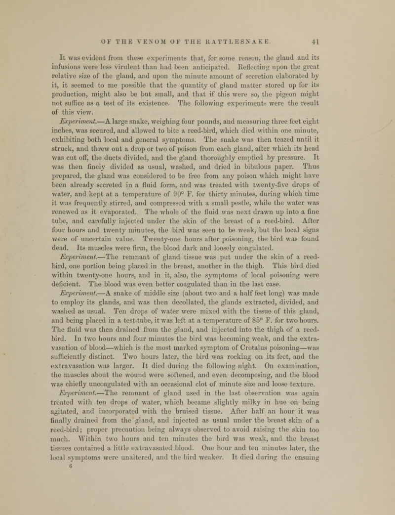 It was evident from these experiments that, for some reason, the gland and its infusions were less virulent than had been anticipated. Reflecting upon the great relative size of the gland, and upon the minute amount of secretion elaborated by it, it seemed to me possible that the quantity of gland matter stored up for its production, might also be but small, and that if this were so, the pigeon might not suffice as a test of its existence. The following experiments were the result of this view. Experiment.—A large snake, weighing four pounds, and measuring three feet eight inches, was secured, and allowed to bite a reed-bird, which died within one minute, exhibiting both local and general symptoms. The snake was then teazed until it struck, and threw out a drop or two of poison from each gland, after which its head was cut off, the ducts divided, and the gland thoroughly emptied by pressure. It was then finely divided as usual, washed, and dried in bibulous paper. Thus prepared, the gland was considered to be free from any poison which might have been already secreted in a fluid form, and was treated with twenty-five drops of water, and kept at a temperature of 90° F. for thirty minutes, during which time it was frequently stirred, and compressed with a small pestle, while the water was renewed as it evaporated. The whole of the fluid was next drawn up into a fine tube, and carefully injected under the skin of the breast of a reed-bird. After four hours and twenty minutes, the bird was seen to be weak, but the local signs were of uncertain value. Twenty-one hours after poisoning, the bird was found dead. Its muscles were firm, the blood dark and loosely coagulated. Experiment.—The remnant of gland tissue was put under the skin of a reed- bird, one portion being placed in the breast, another in the thigh. This bird died within twenty-one hours, and in it, also, the symptoms of local poisoning were deficient. The blood was even better coagulated than in the last case. Experiment.—A snake of middle size (about two and a half feet long) was made to employ its glands, and was then decollated, the glands extracted, divided, and washed as usual. Ten drops of water were mixed with the tissue of this gland, and being placed in a test-tube, it was left at a temperature of 85° F. for two hours. The fluid was then drained from the gland, and injected into the thigh of a reed- bird. In two hours and four minutes the bird was becoming weak, and the extra- vasation of blood—which is the most marked symptom of Crotalus poisoning—was sufficiently distinct. Two hours later, the bird was rocking on its feet, and the extravasation was larger. It died during the following night. On examination, the muscles about the wound were softened, and even decomposing, and the blood was chiefly uncoagulated with an occasional clot of minute size and loose texture. Experiment.—The remnant of gland used in the last observation was again treated with ten drops of water, which became slightly milky in hue on being agitated, and incorporated with the bruised tissue. After half an hour it was finally drained from the gland, and injected as usual under the breast skin of a reed-bird; proper precaution being always observed to avoid raising the skin too much. Within two hours and ten minutes the bird was weak, and the breast tissues contained a little extravasated blood. One hour and ten minutes later, the local symptoms were unaltered, and the bird weaker. It died during the ensuing 6