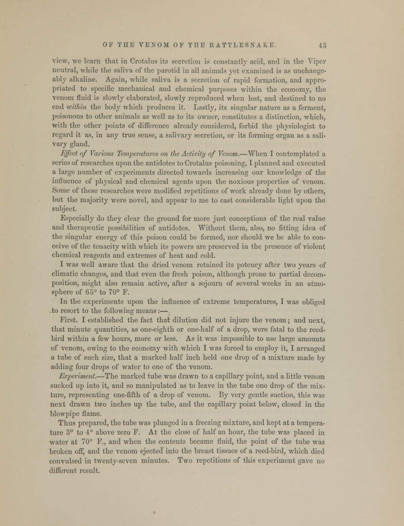 view, we learn that in Crotalus its secretion is constantly acid, and in the Viper neutral, while the saliva of the parotid in all animals yet examined is as unchange- ably alkaline. Again, while saliva is a secretion of rapid formation, and appro- priated to specific mechanical and chemical purposes within the economy, the venom fluid is slowly elaborated, slowly reproduced when lost, and destined to no end within the body which produces it. Lastly, its singular nature as a ferment, poisonous to other animals as well as to its owner, constitutes a distinction, which, with the other points of difference already considered, forbid the plrysiologist to regard it as, in any true sense, a salivary secretion, or its forming organ as a sali- vary gland. Effect of Various Temperatures on the Activity of Venom.—When I contemplated a series of researches upon the antidotes to Crotalus poisoning, I planned and executed a large number of experiments directed towards increasing our knowledge of the influence of physical and chemical agents upon the noxious properties of venom. Some of these researches were modified repetitions of work already done by others, but the majority were novel, and appear to me to cast considerable light upon the subject. Especially do they clear the ground for more just conceptions of the real value and therapeutic possibilities of antidotes. Without them, also, no fitting idea of the singular energy of this poison could be formed, nor should we be able to con- ceive of the tenacity with which its powers are preserved in the presence of violent chemical reagents and extremes of heat and cold. I was well aware that the dried venom retained its potency after two years of climatic changes, and that even the fresh poison, although prone to partial decom- position, might also remain active, after a sojourn of several weeks in an atmo- sphere of 65° to 70° P. In the experiments upon the influence of extreme temperatures, I was obliged .to resort to the following means :— First. I established the fact that dilution did not injure the venom; and next, that minute quantities, as one-eighth or one-half of a drop, were fatal to the reed- bird within a few hours, more or less. As it was impossible to use large amounts of venom, owing to the economy with which I was forced to employ it, I arranged a tube of such size, that a marked half inch held one drop of a mixture made by adding four drops of water to one of the venom. Experiment.—The marked tube was drawn to a capillary point, and a little venom sucked up into it, and so manipulated as to leave in the tube one drop of the mix- ture, representing one-fifth of a drop of venom. By very gentle suction, this was next drawn two inches up the tube, and the capillary point below, closed in the blowpipe flame. Thus prepared, the tube was plunged in a freezing mixture, and kept at a tempera- ture 3° to 4° above zero F. At the close of half an hour, the tube was placed in water at 70° F., and when the contents became fluid, the point of the tube was broken off, and the venom ejected into the breast tissues of a reed-bird, which died convulsed in twenty-seven minutes. Two repetitions of this experiment gave no different result.