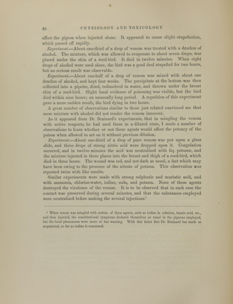 ..11 when injected alone. It appeared to cause Blight stupefaction, which passed off rapidly. ■ ruiout.—About one-third of a drop of venom was treated with r drachm of alcohoL The mixture, which was allowed to evaporate to about seven drops, was placed under the skin of a reed-bird. It died in twelve minutes. When eight drops of alcohol were used alone, the bird was a good deal stupefied for two hours, but no serious result was observable. Exp rim at.—About one-half of a drop of venom was mixed with about one drachm of alcohol, and kept four weeks. The precipitate at the bottom was then collected into a pipette dried, redissolved in water, and thrown under the breast skin of B reed-bird. Slight local evidence of poisoning was visible, but the bird died within nine hours; an unusually long period. A repetition of this experiment gave ;i more sudden result, the bird dying in two hours. A greal number of observations similar to those just related convinced me that mere mixture with alcohol did not render the venom innocent. A- it appeared from Dr. Brainard'a experiments, that in mingling the venom with active reagents, he had used these in a diluted state, 1 made a number of observations to barn whether or not these agents would affect the potency of the poison when allowed to act on it without previous dilution. Experiment.—About one-third of a drop of pure venom was put upon a glass slide ami three drops of strong nitric acid were dropped upon it. Coagulation occurred, and in twelve minutes the acid was neutralized with liq. potassaB, and the mixture injected in three places into the breast and thigh of a reed-bird, which died in three hours. The wound was red, and not dark as usual, a fact which may have been owing to the presence of the nitrate of potassa. This observation was repeated twice with like results. Similar experiments were made with strong sulphuric and muriatic acid, and with ammonia, chlorine-water, iodine, soda, and potassa. None of these agents destroyed the virulence of the venom. It is to be observed that in each case the contact was preserved during several minutes, and that the substances employed were neutralized before making the several injections.1 1 When venom was mingled with certain of these agents, such as iodine in .solution, tannic' acid, e\f., ami then injected, the constitutional symptoms declared themselves as usual in the pigeons employed, but the local phenomena were more or less wanting. With this latter fact Dr. Brainard has made us acquainted, so far as iodine is concerned.