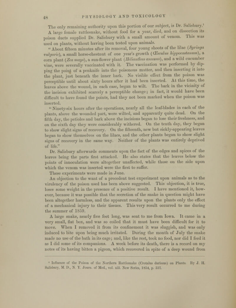 18 The only remaining authority upon this portion of our subject, is Dr. Salisbury.1 A large female rattlesnake, without food for a year, died, and on dissection its , ducts Bupplied Dr. Salisbury with a small amount of venom. This was used on plants, without having been tested upon animals. •• A bunt fifteen minutes after its removal, four young shoots of the lilac (Syringa vulgaris), a small horse-chestnut of one year's growth {(Eaculua hippooostanum), a .•Mm plant [Zea Biays),a sun-flower plant {Helianihua annum) t and a wild cucumber vine, wore severally vaccinated with it. The vaccination was performed by dip- the point of a penknife into the poisonous matter, and then inserting it into tin- plant, just beneath the inner bark. No visible effect from the poison was perceptible until about sixty hours after it had been inserted. At this time, the - above the wound, in each case, began to wilt. The bark in the vicinity of the incision exhibited scarcely a perceptible change; in fact, it would have been difficult to have found the points, had they not been marked when the poison was inserted. ■• Ninety-six hours after the operations, nearly all the leaf-blades in each of the plants, above the wounded part, were wilted, and apparently quite dead. On the fifth day. the petioles and bark above the incisions began to lose their freshness, and on the Bixth day they weiv considerably withered. On the tenth day, they began t<> show Blight Bigns of recovery. On the fifteenth, new but sickly-appearing leaves began to Bhow themselves on the lilacs, and the other plants began to show slight signs of recovery in the Bame way. Neither of the plants was entirely deprived of life. Dr. Salisbury afterwards comments upon the fact of the edges and apices of the leaves being the parts first attacked. He also states that the leaves below the points of innoculation were altogether unaffected, while those on the side upon which the venom was inserted were the first to suffer. These experiments were made in June. An objection to the want of a precedent test experiment upon animals as to the virulency of the poison used has been above suggested. This objection, it is true, loses some weight in the presence of a positive result. I have mentioned it, how- ever, because it was possible that the secretion of the snake in question might have been alto-ether harmless, and the apparent results upon the plants only the effect of a mechanical injury to their tissues. This very result occurred to me during the summer of 1859. A large snake, nearly five feet long, was sent to me from Iowa. It came in a very small, flat box, and was so coiled that it must have been difficult for it to move. When I removed it from its confinement it was sluggish, and was only induced to bite upon being much irritated. During the month of July the snake made no use of the bath in its cage; and, like the rest, took no food, nor did I feed it as I did some of its companions. A week before its death, there is a record on my notes of its having bitten a pigeon, which recovered in spite of a deep wound from 1 Influence of the Poison of the Northern Rattlesnake (Crotalus dnrissos) on Plants. By .1. II .rv, M. I)., X. Y. Journ. of Med, vol. xiii. New Series, 1854, p. 337.