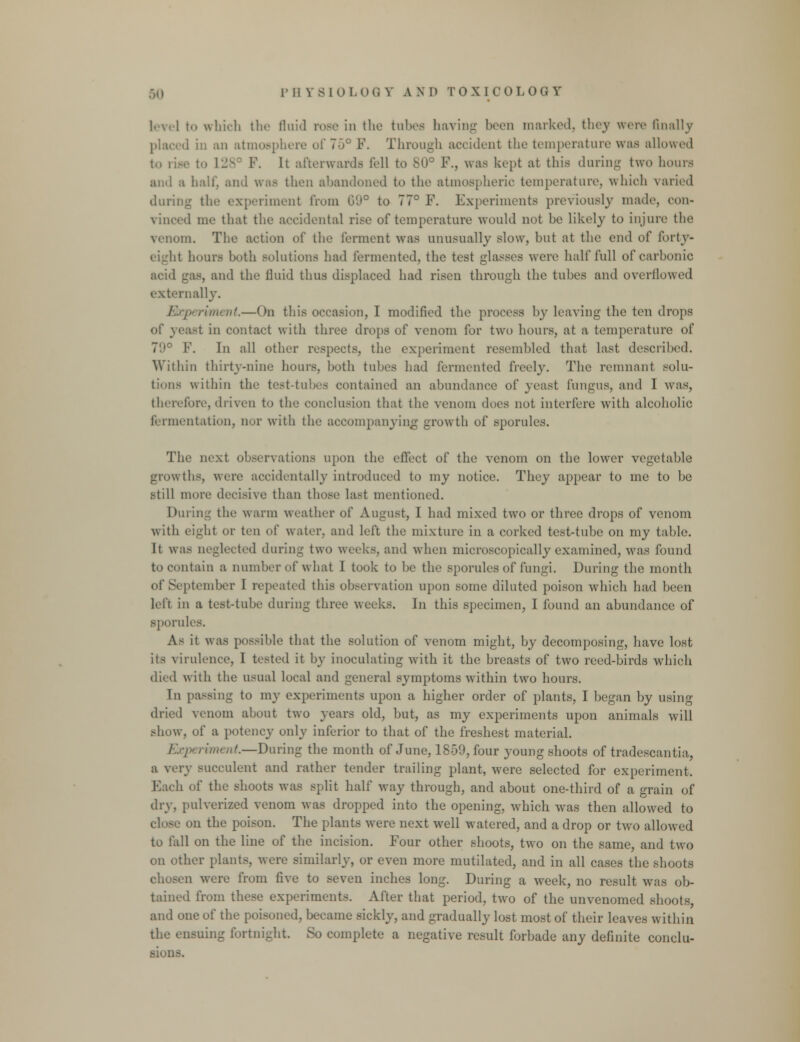 leyel to which the fluid rose in the tuhee haying been marked, they were finally ■ 1 in an atmosphere of 70° F. Through accident the temperature was allowed to rise to L28 F. It afterwards fell to 80° F., was kept at this during two hours ami a half, and was then abandoned to the atmospheric temperature, which varied durii speriment from G'J° to 77° F. Experiments previously made, con- vinced me that the accidental rise of temperature would not be likely to injure the in. The action of the ferment was unusually slow, but at the end of forty- eight hours both solutions had fermented, the test glasses were half full of carbonic acid gas, and the lluid thus displaced had risen through the tubes and overflowed externally. periment—On this occasion, I modified the process by leaving the ten drops of yeast in contact with three drops of venom for two hours, at a temperature of 79° F. In all other respects, the experiment resembled that last described. Within thirty-nine hours, both tubes had fermented freely. The remnant solu- tions within the test-tubes contained an abundance of yeast fungus, and I was, therefore, driven to the conclusion that the venom does not interfere with alcoholic fermentation, nor with the accompanying growth of sporules. The next observations upon the effect of the venom on the lower vegetable growths, were accidentally introduced to my notice. They appear to ine to be still more decisive than those last mentioned. During the warm weather of August, I had mixed two or three drops of venom with eight or ten of water, and left the mixture in a corked test-tube on my table. It was neglected during two weeks, and when microscopically examined, was found to contain a number of what I took to be the sporules of fungi. During the month of September 1 repeated this observation upon some diluted poison which had been left in a test-tube during three weeks. In this specimen, I found an abundance of sporules. As it was possible that the solution of venom might, by decomposing, have lost its virulence, 1 tested it by inoculating with it the breasts of two reed-birds wdiich died with the usual local and general symptoms within two hours. In pa-sing to my experiments upon a higher order of plants, I began by using dried venom about two years old, but, as my experiments upon animals will show, of a potency only inferior to that of the freshest material. ,„ ,-;„„ /^.—During the month of June, 1859, four young shoots of tradescantia, a very succulent and rather tender trailing plant, were selected for experiment. Each of the shoots was split half way through, and about one-third of a grain of dry, pulverized venom was dropped into the opening, which was then allowed to close on the poison. The plants were next well watered, and a drop or two allowed to fall on the line of the incision. Four other shoots, two on the same, and two on other plants, were similarly, or even more mutilated, and in all cases the shoots chosen were from five to seven inches long. During a week, no result was ob- tained from these experiments. After that period, two of the unvenomed shoots and one of the poisoned, became sickly, and gradually lost most of their leaves within the ensuing fortnight. So complete a negative result forbade any definite conclu- sions.