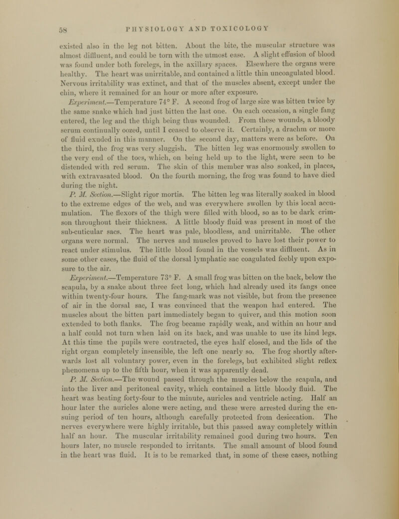 existed also in the leg not bitten. About the bite, the muscular structure was almost diffluent, and could be torn with the utmost ease. A slight effusion of blond was found under both forelegs, in the axillary spaces. Elsewhere the organs were healthy. The heart was unirritable, and contained a little thin uncoagulated blood. Nervous irritability was extinct, and that of the muscles absent, except under the chin, where it remained lor an hour or more after exposure. Exj)t rum at.—Temperature 74° F. A second frog of large size was bitten twice by the same snake which had just bitten the last one. On each occasion, a single fang- entered, the leg and the thigh being thus wounded. From these wounds, a bloody serum continually oozed, until 1 ceased to observe it. Certainly, a drachm or more of fluid exuded in this manner. On the second day, matters were as before. On the third, the frog was very sluggish. The bitten leg was enormously swollen to the very end of the toes, which, on being held up to the light, were seen to be distended with red scrum. The skin of this member was also soaked, in places, with extravasated blood. On the fourth morning, the frog was found to have died during the night. l\ M. Section.—Slight rigor mortis. The bitten leg was literally soaked in blood to the extreme edges of the web, and was everywhere swollen by this local accu- mulation. The flexors of the thigh were Idled with blood, so as to be dark crim- son throughout their thickness. A little bloody fluid was present in most of the sub-cuticular sacs. The heart was pale, bloodless, and unirritable. The other organs were normal. The nerves and muscles proved to have lost their power to react under stimulus. The little blood found in the vessels was diffluent. As in some other cases, the iluid of the dorsal lymphatic sac coagulated feebly upon expo- sure to the air. Experirtu nt,—Temperature 73° F. A small frog was bitten on the back, below the scapula, by a snake about three feet long, which had already used its fangs once within twenty-four hours. The fang-mark was not visible, but from the presence of air in the dorsal sac, I was convinced that the weapon had entered. The muscles about the bitten part immediately began to quiver, and this motion soon extended to both Hanks. The frog became rapidly wreak, and within an hour and a half could not turn when laid on its back, and was unable to use its hind legs. At this time the pupils were contracted, the eyes half closed, and the lids of the right organ completely insensible, the left one nearly so. The frog shortly after- wards lost all voluntary power, even in the forelegs, but exhibited slight reliex phenomena up to the fifth hour, wdien it was apparently dead. P. M. Section.—The wound passed through the muscles below the scapula, and into the liver and peritoneal cavity, which contained a little bloody fluid. The heart was beating forty-four to the minute, auricles and ventricle acting. Half an hour later the auricles alone were acting, and these were arrested during the en- suing period of ten hours, although carefully protected from desiccation. The nerves everywhere were highly irritable, but this passed away completely within hall* an hour. The muscular irritability remained good during two hours. Ten hours later, no muscle responded to irritants. The small amount of blood found in the heart was fluid. It is to be remarked that, in some of these cases, nothing