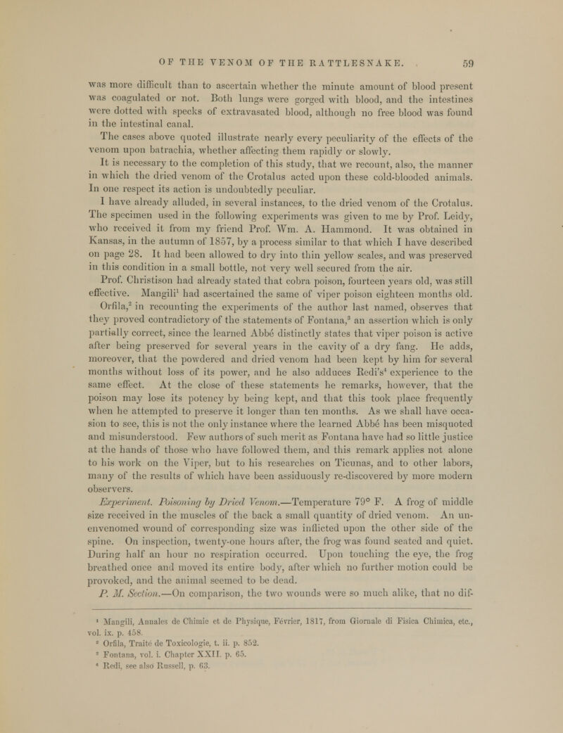 was more difficult than to ascertain whether the minute amount of blood present was coagulated or not. Both lungs were gorged with blood, and the intestines were dotted with specks of extravasated blood, although no free blood was found in the intestinal canal. The cases above quoted illustrate nearly every peculiarity of the effects of the venom upon batrachia, whether affecting them rapidly or slowly. It is necessary to the completion of this study, that we recount, also, the manner in which the dried venom of the Crotalus acted upon these cold-blooded animals. In one respect its action is undoubtedly peculiar. I have already alluded, in several instances, to the dried venom of the Crotalus. The specimen used in the following experiments was given to me by Prof. Leidy, who received it from my friend Prof. Wm. A. Hammond. It was obtained in Kansas, in the autumn of 1857, by a process similar to that which I have described on page 28. It had been allowed to dry into thin yellow scales, and was preserved in this condition in a small bottle, not very well secured from the air. Prof. Christison had already stated that cobra poison, fourteen years old, was still effective. Mangili1 had ascertained the same of viper poison eighteen months old. Orfila,2 in recounting the experiments of the author last named, observes that they proved contradictory of the statements of Fontana,3 an assertion which is only partially correct, since the learned Abbe distinctly states that viper poison is active after being preserved for several years in the cavity of a dry fang. He adds, moreover, that the powdered and dried venom had been kept by him for several months without loss of its power, and he also adduces RediV experience to the same effect. At the close of these statements he remarks, however, that the poison may lose its potency by being kept, and that this took place frequently when he attempted to preserve it longer than ten months. As we shall have occa- sion to see, this is not the only instance where the learned Abbe has been misquoted and misunderstood. Few authors of such merit as Fontana have had so little justice at the hands of those who have followed them, and this remark applies not alone to his work on the Viper, but to his researches on Ticunas, and to other labors, many of the results of which have been assiduously re-discovered by more modern observers. Experiment. Poisoning by Dried Venom.—Temperature 79° F. A frog of middle size received in the muscles of the back a small quantity of dried venom. An un- envenomed wound of corresponding size was inflicted upon the other side of the spine. On inspection, twenty-one hours after, the frog was found seated and quiet. During half an hour no respiration occurred. Upon touching the eye, the frog breathed once and moved its entire body, after which no further motion could be provoked, and the animal seemed to be dead. P. M. Section.—On comparison, the two wounds were so much alike, that no dif- 1 Mangili, Anuales de Chimie et de Physique, Fevrier, 1811, from Giornale di Fisica Chiuiica, etc., vol. ix. p. 458. 2 Orfila, Traite de Toxicologie, t. ii. p. 852. 3 Fontana, vol. i. Chapter XXII. p. 65. 4 Red;, see also Russell, p. 63.