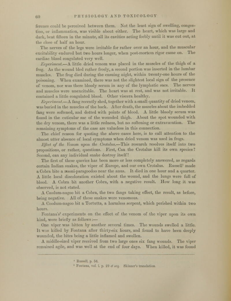 uld be perceived between them. Not the least sign of swelling, conges- tion, or inflammation, was visible about either. The heart, which was Large and dark, beat fifteen in the minute, all its cavities acting feebly until it was cut out, at the close of half an hour. The nerves of the legs were irritable for rather over an hour, and the muscular excitability endured but two hours longer, when post-mortem rigor came on. The cardiac blood coagulated very well. Experiment.—A little dried venom was placed in the muscles of the thigh of a frog. As the wound bled rather freely, a second portion was inserted in the lumbar muscles. The frog died during the ensuing night, within twenty-one hours of the poisoning. When examined, there was not the slightest local sign of the presence of venom, nor was there bloody serum in any of the lymphatic sacs. The nerves and muscles were unexcitable. The heart was at rest, and was not irritable. It contained a little coagulated blood. Other viscera healthy. Expt riment.—A fang recently shed, together with a small quantity of dried venom, was buried in the muscles of the back. After death, the muscles about the imbedded fang were softened, and dotted with points of blood. A little bloody serum was found in the cuticular sac of the wounded thigh. About the spot wroundcd with the dry venom, there was a little redness, but no softening or extravasation. The remaining symptoms of the case are valueless in this connection. The chief reason for quoting the above cases here, is to call attention to the almost utter absence of local symptoms when dried venom was used in frogs. Effect of the Venom upon the Crotalus.—This research resolves itself into two propositions, or rather, questions. First, Can the Crotalus kill its own species? Second, can any individual snake destroy itself? The first of these queries has been more or less completely answered, as regards certain Indian snakes, the viper of Europe, and our own Crotalus. Russell1 made a Cobra bite a nooni-paragoodoo near the anus. It died in one hour and a quarter. A little local discoloration existed about the wound, and the lungs were full of blood. A Cobra bit another Cobra, with a negative result. How long it was observed, is not stated. A Coodum-nagoo bit a Cobra, the two fangs taking effect, the result, as before, being negative. All of these snakes were venomous. A Coodum-nagoo bit a Tortutta, a harmless serpent, which perished within two hours. Fontana's2 experiments on the effect of the venom of the viper upon its own kind, were briefly as follows :— One viper was bitten by another several times. The wrounds swelled a little. It was killed by Fontana after thirty-six hours, and found to have been deeply wounded, the bites being a little inflamed and swollen. A middle-sized viper received from two large ones six fang wounds. The viper remained agile, and was well at the end of four days. When killed, it was found 1 Russell, p. 56.