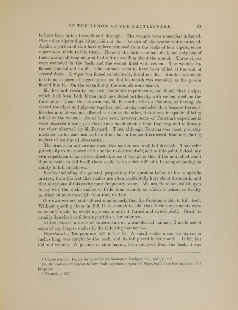 to have been bitten through and through. The wounds were somewhat inflamed. Five other vipers thus bitten, did not die. Length of observation not mentioned. Again, a portion of skin having been removed from the backs of four vipers, seven vipers were made to bite them. None of the bitten animals died, and only one of them was at all languid, and had a little swelling about the wound. Three vipers were wounded in the back, and the wound filled with venom. The wounds in- flamed, but did not swell. The animals seem to have been killed at the end of several days. A viper was forced to bite itself; it did not die. Another was made to bite on a piece of jagged glass, so that its mouth was wounded as the poison flowed into it. On the seventh day the wounds were healed. M. Bernard1 recently repeated Fontana's experiments, and found that a viper which had been both bitten and inoculated artificially with venom, died on the third day. Upon this experiment, M. Bernard criticizes Fontana, as having ob- served the viper and pigeons together, and having concluded that, because the cold- blooded animal was not affected so soon as the other, that it was incapable of being killed by the venom. As we have seen, however, some of Fontana's experiments were observed during periods of time much greater than that required to destroy the viper observed by M. Bernard. Thus, although Fontana was most probably mistaken in his conclusions, he did not fail in the point criticized, from any glaring neglect of continued observation. The American authorities upon this matter are brief, but decided. They refer principally to the power of the snake to destroy itself, and to this point, indeed, my own experiments have been directed, since it was plain that if the individual could thus be made to kill itself, there could be no added difficulty in comprehending its ability to kill its fellows. Besides including the general proposition, the question before us has a specific interest, from the fact that snakes are often accidentally hurt about the mouth, and that abrasions of this cavity must frequently occur. We are, therefore, called upon to say why the snake suffers so little from wounds on which a poison so deadly to other animals must fall from time to time. Our own writers2 state almost unanimously that the Crotalus is able to kill itself. Without quoting them in full, it is enough to add that their experiments -were commonly made by switching a snake until it turned and struck itself. Death is usually described as following within a few minutes. At the close of a series of experiments on warm-blooded animals, I made use of some of my largest snakes in the following maimer:— Experiment.—Temperature 05° to 75° F. A small snake about twenty-seven inches long, was caught by the neck, and its tail placed in its mouth. It bit, but did not wound. A portion of skin having been removed from the back, it was 1 Claude Bernard, Lecons sur les Effets des Substances Toxiques, etc., 185T, p. 291. Dr. Brown-Sequard appears to have made experiments upon the Viper, but I have been unable to find his paper. 2 Burnett, p. 323.