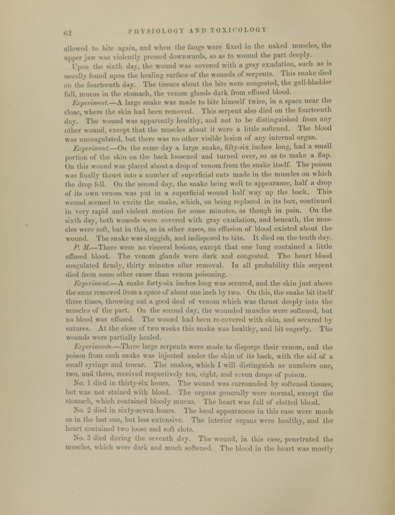 allowed to bite again, and when the Gangs were fixed in the naked muscles, the upper jaw was violently pressed downwards, bo a- to wound the part deeply. C, ixth dav. the wound was covered with a -ray exudation, such as is usually found upon tin' healing surface of the wounds of serpents. This snake died on the fourteenth day. The tissut - about the bite were congested, the gall-bladder full, mucus iu the stomach, the venom glands dark from effused blood. Experiment.—A large snake was made to bite himself twice, in a space near the . where the skin had been removed. This serpent also died on the fourteenth dc.v. The wound was apparently healthy, and not to he distinguished from any Other WOUnd, except that the muscles about it were a little softened. The blond was uncoagulated, but there was no other visible lesion of any internal organ. 1 periment.—On the same day a large snake, fifty-six inches Ion-, had a small portion of the skin on the back loosened and turned over, so as to make a flap. (>n this wound was placed about a drop of venom from the snake itself. The poison was finally thrust into a number of superficial cuts made in the muscles on which the drop fell. On the Becond day. the snake being well to appearance, half ;i drop df its own venom was put in a superficial wound half way up the back. This wound seemed to excite the snake, which, on being replaced in its box, continued in very rapid and violent motion for some minutes, as though in pain. On the sixth day. both wounds were covered with -ray exudation, and beneath, the mus- weiv soft, but in this, as in other cases, no effusion of blood existed about the wound. The snake was sluggish, and indisposed to bite. It died on the tenth day. /'. .1/.—There were no visceral lesions, except that one lung contained a, little effused blood. The venom -lauds were dark and congested. The heart blood ulated firmly, thirty minutes after removal. In all probability this serpent died from some other cause than venom poisoning. periment.—A snake forty-six inches long was secured, and the skin just above the anus removed from a space of about one inch by two. On this, the snake bit itself three times, throwing out a good deal of venom which was thrust deeply into the muscles of the part On the second day, the wounded muscles were softened, but no blood was effused. The wound had been re-covered with skin, and secured by sutures. At the close of two weeks this snake was healthy, and bit eagerly. The wounds were partially healed. eriments.—Three large serpents were made to disgorge their venom, and the poison from each snake was injected under the skin of its back, with the aid of a, small syringe and trocar. Th . which I will distinguish as numbers one, two, and three, received respectively ten, eight, and seven drops of poison. No. 1 died in thirty-six hours. The wound was surrounded by softened tissues, hut i stained with blood. The organs generally were normal, except the ich, which contained bloody mucus. The heart was full of clotted blood. - died in si a hours. The local appearances in this case were much the last one, but less extensive. The interior organs wore healthy, and the contained two loose and soft clot^. 3 died during the seventh day. The wound, in this case, penetrated the which were dark and much softened. The blood in the heart was mostly