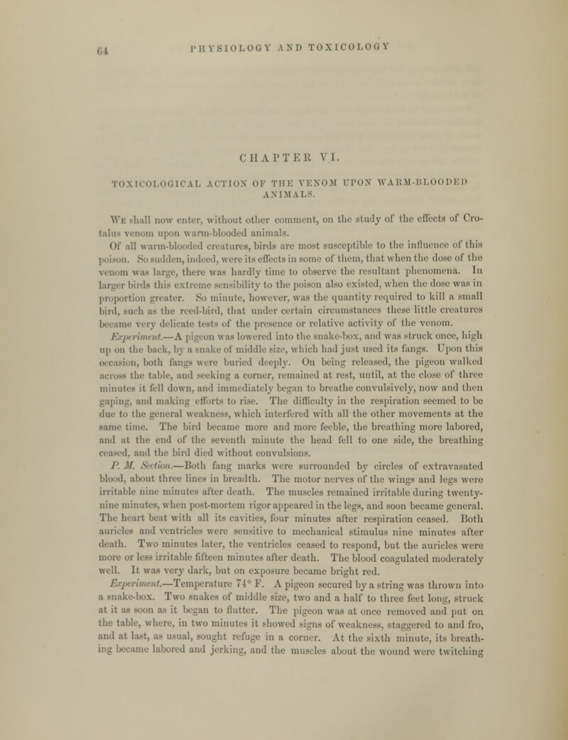 CHAPTER VI. TOXICOLOQICAL ACTION OF THE VENOM UPON WARM-BLOODED A N 1 M A.LS. We Bhall now enter, without other comment, on the study of the effects of Cro- talua venom upon warm-blooded animals. Of all warm-blooded creatures, birds are most Busceptible to the influence of this poison. So sudden, indeed, were its eil'eets in some of them, that when the dose of the venom was Large, there was hardly time to observe the resultant phenomena. In larger birds this extreme sensibility to the poison also existed, when the dose was in proportion greater. So minute, however, was the quantity required to kill a small bird, Buch as the reed-bird, that under certain circumstances these little creatures became very delicate tests of the presence or relative activity of the venom. i'.xjn riment—A ] ig< on was lowered into the snake-box, and was struck once, high up on the back, by a snake of middle si/..', which had just used its fangs. Upon this occasion, both Ian-- were buried deeply. On being released, the pigeon walked across the tabic, and Beeking a corner, remained at rest, until, at the close of three minutes it fell down, and immediately began to breathe convulsively, now and then gaping, and making efforts to rise. The difficulty in the respiration seemed to be due to the general weakness, which interfered with all the other movements at the same time. The bird became more and more feeble, the breathing more labored, and at the end of the seventh minute the head fell to one side, the breathing ceased, and the bird died without convulsions. P.M. Section.—Both fang marks were surrounded by circles of extravasated blood, about three lines in breadth. The motor nerves of the wings and legs were irritable nine minutes after death. The muscles remained irritable during twenty- nine minutes, when post-mortem rigor appeared in the legs, and soon became general. The heart beat with all its cavities, four minutes after respiration ceased. Both auricles and ventricles were sensitive to mechanical stimulus nine minutes after death. Two minutes later, the ventricles ceased to respond, but the auricles were more or less irritable fifteen minutes after death. The blood coagulated moderately well. It was very dark, but on exposure became bright red. , rimt nt.—Temperature 74c F. A pigeon secured by a string was thrown into a Bnoke-box. Two snakes of middle size, two and a half to three feet long, struck at it as soon as it began to flutter. The pigeon was at once removed and put on the table, where, in two minutes it showed signs of weakness, staggered to and fro, and at last, as usual, sought refuge in a corner. At the sixth minute, its breath- ing became labored and jerking, and the muscles about the wound were twitching