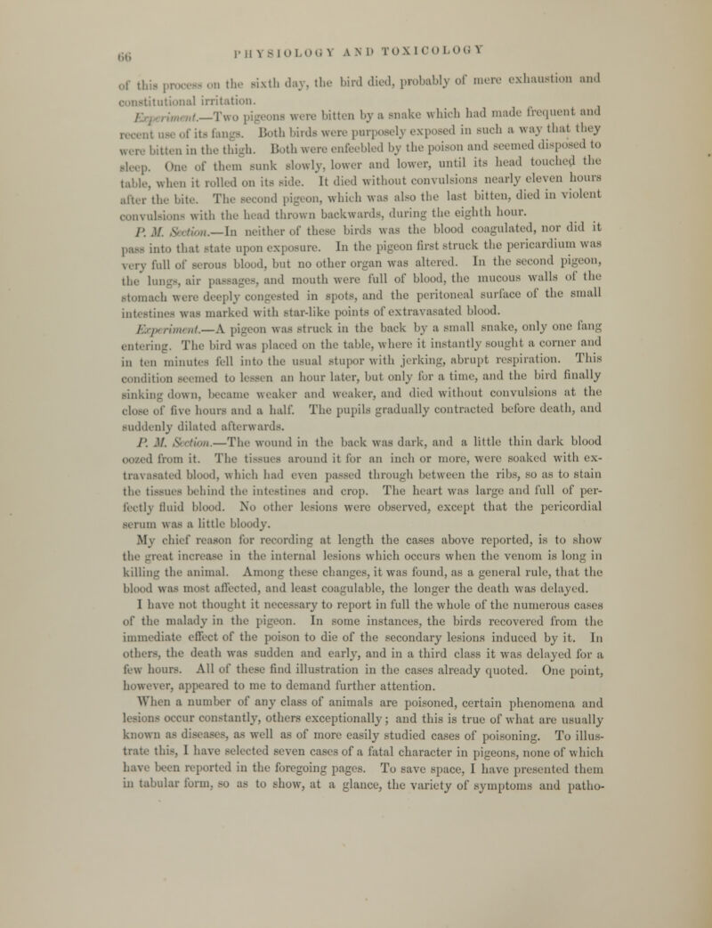 PHY8I0 LOG S a n l' TOX l CO LOG Y of ,i. - on the sixth day, the bird died, probably of mere exhaustion and ititutional irritation. ,«,<._Two pigeona were bitten by a snake which had made frequent and .'; use of its fangs. Both birds were purposely exposed in such a way that they i D in the thigh. Both were enfeebled by the poison and seemed disposed to Bleep. One of them sunk Blowly, lower and lower, until its head touched the table, when it rolled on its side. It died without convulsions nearly eleven hours after the bite. The second pigeon, which was also the last bitten, died in violent convulsions with the head thrown backwards, during the eighth hour. p .1/. Section.—In neither of these birds was the blood coagulated, nor did it pass into that State upon exposure. In the pigeon first struck the pericardium was \,-v\ full of serous blood, but no other organ was altered. In the second pigeon, the bin--, air passages, and mouth were full of blood, the mucous walls <>! the stomach were deeply congested in spots, and the peritoneal surface of the small intestines was marked with star-like points of extravasated blood. periment.—A pigeon was struck in the back by a small snake, only one fang entering. The bird was placed on the table, where it instantly sought a corner and in ten minutes fell into the usual stupor with jerking, abrupt respiration. This condition seemed to Lessen an hour later, but only for a time, and the bird finally sinking down, became weaker and weaker, ami died without convulsions at the close of five hours and a half. The pupils gradually contracted before death, and suddenly dilated afterwards. /'. .1/. Section.—The wound in the back was dark, and a little thin dark blood OOZed from it. The tissues around it for an inch or more, were soaked with ex- travasated blood, which had even passed through between the ribs, so as to stain the tissues behind the intestines and crop. The heart was large and full of per- fectly fluid blood. No other lesions were observed, except that the pericordial serum was a little bloody. My chief reason for recording at length the cases above reported, is to show the great increase in the internal lesions which occurs when the venom is long in killing the animal. Among these changes, it was found, as a general rule, that the blood was most affected, and least coagulable, the longer the death was delayed. 1 have not thought it necessary to report in full the whole of the numerous cases iA' the malady in the pigeon. In some instances, the birds recovered from the immediate effect of the poison to die of the secondary lesions induced by it. In others, the death was sudden and early, and in a third class it was delayed for a few hours. All of these find illustration in the cases already quoted. One point, however, appeared to me to demand further attention. When a number of any class of animals are poisoned, certain phenomena and us occur constantly, others exceptionally; and this is true of what are usually known as diseases, as well as of more easily studied cases of poisoning. To illus- trate this. I have selected seven cases of a fatal character in pigeons, none of which have been reported in the foregoing pages. To save space, I have presented them in tabular form, so as to show, at a glance, the variety of symptoms and patho-