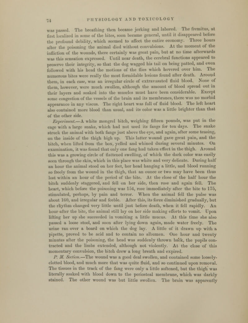 pil \ BIO] 00 V \ N D TO\ I COLOG X i<so(l. The breathing thou became jerkin- and labored. The fremitus, at 6nt I 11 some of the bites, soon became general, until it disappeared before the- profound debility, which seemed to affect the entire economy. Three hours alter the poisoning the animal died without convulsions. At the moment of the infliction of the- wounds, there certainly was great pain, but at no time afterwards was this sensation expressed. I'ntil near death, the cerebral functions appeared to rve their integrity, so that the dog wagged his tail on being patted, and even followed with his head the motions of the Hies which hovered over him. The numerous bites were really the most formidable lesions found after death. Around them, in each oase, W8S an irregular circle of extravasated fluid blood. None of them, however, were much swollen, although the amount of blood spread out in their layers and soaked into the muscles must have been considerable. Except ■ome congestion of tin' vessels of the brain and its membranes, there was no morbid appearance in any viscus. The right heart was full of fluid blood. The left heart also contained more blood than usual, and its color was a little brighter than that of thi' other side. Experiment.—A white mongrel bitch, weighing fifteen pounds, was put in the cage with a large snake, which had not used its fangs for ten days. The snake Btruck the animal with both fangs just above the eye, and again, after some teasing, on the inside of the thigh high up. This hitter wound gave great pain, and the bitch, when lifted from the box. yelled and whined during several minutes. On examination, it was found that only one fan- had taken effect in the thigh. Around this was a growing circle of flattened swelling, of which the dark color was easily seen through the skill, which in this place was white and very delicate. During half an hour the animal stood on her feet, her head hanging a little, and blood running so freely from the wound in the thigh, that an ounce or two may have been thus lost within an hour of the period of the bite. At the close of the half hour the bitch suddenly staggered, and fell on her side, then rose and again fell. The heart, which before the poisoning was 154, rose immediately after the bite to 175, stimulated, perhaps, by pain and terror. When the animal fell the pulse was about L60, and irregular and feeble. After this, its force diminished gradually, but the rhythm changed very little until just before death, when it fell rapidly. An hour alter the bite, the animal still lay on her side making efforts to vomit. Upon lilting her up she succeeded in vomiting a little mucus. At this time she also passed a loose stool, and soon after lying down again, made water freely. The urine ran over a board on which the dog lay. A little of it drawn up with a pipette, proved to be acid and to contain no albumen. One hour and twenty minutes after the poisoning, the head was suddenly thrown back, the pupils con- tracted and the limbs extended, although not violently. At the close of this momentary convulsion, the bitch drew a long breath and expired. J'. M. Section.—The wound was a good deal swollen, and contained some loosely- clotted blood, and much more that was quite fluid, and so continued upon removal. The tissues in the track of the fang were only a little softened, but the thigh was literally soaked with blood down to the periosteal membrane, which was darkly stained. The other wound was but little swollen. The brain was apparently