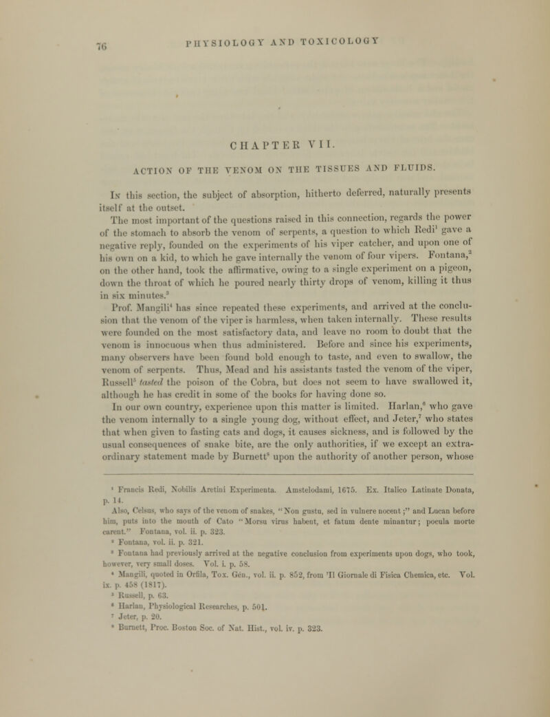 PHYSIOLOGV A M) TOX[OOLOQV CHAPTER VII. \<ii.)\ or tiii: vkxom ox Tin: TISSUES and fluids. In this section, the subject of absorption, hitherto deferred, naturally presents itself at the outset. The most important of the questions raised in this connection, regards the power of the stomach to absorb the venom of serpents, a question to which Redi1 gave a itive reply, founded on the experiments of his viper catcher, and upon one of his own on a kid. to which he gave internally the venom of four vipers. Fontana,3 on the other hand, took the affirmative, owing to a single experiment on a pigeon, down the throat of which he poured nearly thirty drops of venom, killing it thus in six minute Prof. Mangili4 has since repeated these experiments, and arrived at the conclu- sion that the venom of the viper is harmless, when taken internally. These results were founded on the most satisfactory data, and leave no room to doubt that the venom is innocuous when thus administered. Before and since his experiments, many observers have been found hold enough to taste, and even to swallow, the venom of serpents. Thus. Mead and his assistants tasted the venom of the viper, Russell' tasted the poison of the Cobra, but dors not seem to have swallowed it, although lie has credit in some of the hooks for having done so. In our own country, experience upon this matter is limited. Harlan,0 who gave the venom internally to a single young dog, without effect, and Jeter,7 who states that when given to fasting cats and dogs, it causes sickness, and is followed by the usual consequences of snake bite, are the only authorities, if we except an extra- ordinary statement made by Burnett upon the authority of another person, whose ■ancia Redi, Nobilia Arctini Experimenta. Amstelodaini, 1C75. Ex. Italico Latinate Donata, p. 14. sua, who Bays of the venom of snakes, Xon gustu, sed in vulnere nocent; and Lucan before him, puts into the mouth of Cato  Mor.su virus habent, et fatum dente minantur; pocula morte rari'iit. Fontana, vol. ii. p. 323. * Fontana. vol. ii. p. 321. !ia had previously arrived at the negative conclusion from experiments upon dogs, who took, small doses. Vol. i. p. 58. ' MangiH, quoted in Orfila, Tox. Gen., vol. ii. p. 852, from 'II Giornale di Fisica Chemica, etc. Yol. i.X. p. ! • Harlan, Physiological Research*-, p. 501. i Jeter