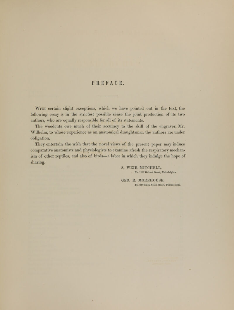 PREFACE. With certain slight exceptions, which we have pointed out in the text, the following essay is in the strictest possible sense the joint production of its two authors, who are equally responsible for all of its statements. The woodcuts owe much of their accuracy to the skill of the engraver, Mr. Wilhelm, to whose experience as an anatomical draughtsman the authors are under obligation. They entertain the wish that the novel views of the present paper may induce comparative anatomists and physiologists to examine afresh the respiratory mechan- ism of other reptiles, and also of birds—a labor in which they indulge the hope of sharing. S. WEIR MITCHELL, No. 1226 Walnut Street, Philadelphia. GEO. R. MOREHOUSE, No. 227 South Ninth Street, Philadelphia.