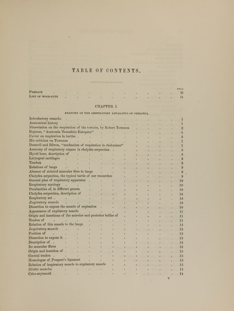 TABLE OF CONTENTS. Preface List op wood-cuts CHAPTER I. ANATOMY OF THE EESPIEATOET APPARATUS OF CHELONIA Introductory remnrks Anatomical history Dissertation on the respiration of the tortoise, by Robert Tovvnson Bojanus, Anatonria Testudinis Europseaj Cuvier on respiration in turtles His criticism on Townson Dumeril and Bibron, mechanism of respiration in chelonians Anatomy of respiratory organs in chelydra serpentina . Hyoid bone, description of Laryngeal cartilages Trachea Relations of lungs Absence of striated muscular fibre in lungs Chelydra serpentina, the typical turtle of our researches General plan of respiratory apparatus . Respiratory myology ..... Peculiarities of, in different genera Chelydra serpentina, description of Respiratory act . Expiratory muscle ..... Dissection to expose the mnscle of expiration Appearance of expiratory muscle Origin and insertions of the anterior and posterior bellies of Tendon of ..... Relation of this muscle to the lungs Inspiratory muscle ..... Position of Dissection to expose it . Description of . Its muscular fibres Origin and insertion of . Central tendon . Homologue of Poupart's ligament Relation of inspiratory muscle to expiratory muscle Glottic muscles .... Crico-arytenoid ..... 9 9 9 9 9 10 10 10 10 10 10 10 11 11 11 13 13 13 13 13 13 13 13 13 13 U 14