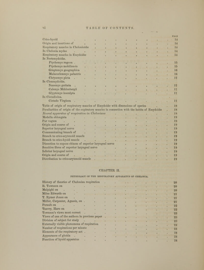 Crfco-hyoid u mill insertions of Respiratory mnacles in Cbelonioids In Chelonia mydas Respiratory muscles in Emydoidse In Nectemydoidse. Ptychemya ragosa . Ptychemya mobiliensis Graptemys geographies Malacoclemmys palustris Chrysemya picta In Clemmydoida). Xancmys fruttata Calemys Muhlenbergii Glyptemys inscnlpta In Cistudinina. Cistndo Yirginca . Table of origin of respiratory muscles of Emydoidse with dimen Peculiarities of origin of the expiratory muscles in connection \\ Neural apparatus of respiration in Chelonians Medulla oblongata Par vagum Origin and course of Superior laryngeal nerve Communicating branch of Branch to crico-arytenoid muscle Branch to crico-hyoid muscle Dissection to expose chiasm of superior laryngeal nerve Sensitive fibres of superior laryngeal nerve Inferior laryngeal nerve Origin and course of Distribution to crico-arytenoid muscle sions of species th tlie habits of Emydoidse 15 ir> 18 Id 17 17 17 17 17 IS 18 IS lit 19 19 1!) 19 19 19 19 19 19 19 1!) CHAPTER II. PHYSIOLOGY OF THE RF.S1MRATOKY APPARATUS Or CHELONIA History of theories of Chelonian respiration 11. Townson on ... Malpighi on Milne Edwards on . T. Ryruer Jones on Midler, Carpenter, Agassiz, on . Perault on Tauvry, LTaro on Townson'B views most correct Views of one of the authors in previous paper Division of subject for study Externally visible phenomena of respiration Number of respirations per minute Elements of the respiratory act . Appearance of glottis Function of hyoid apparatus 20 20 20 21 21 21 22 22 2.'5 2:5 23 21 24 'J J 2} 21