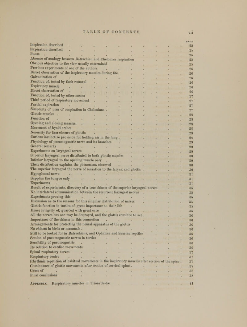 VI1 Inspiration described Expiration described Pause ..... Absence of analogy between Batrachiau and Chelonian respiration Obvious objection to the view usually entertained Previous experiments of one of the authors Direct observation of the inspiratory muscles during life Galvanization of Function of, tested by their removal Expiratory muscle Direct observation of Function of, tested by other means Third period of respiratory movement Partial expiration Simplicity of plan of respiration in Cheloniaus Glottic muscles .... Function of Opening and closing muscles Movement of hyoid arches Necessity for firm closure of glottis Curious instinctive provision for holding air in the lung Physiology of pneumogastric nerve and its branches General remarks .... Experiments on laryngeal nerves Superior laryngeal nerve distributed to both glottic muscles Inferior laryngeal to the opening muscle only Their distribution explains the phenomena observed The superior laryngeal the nerve of sensation to the larynx and glottis Hypoglossal nerve Supplies the tongue only Experiments .... Result of experiments, discovery of a true chiasm of the superior laryngeal nerves No interlateral communication between the recurrent laryngeal nerves Experiments proving this ..... Discussion as to the reasons for this singular distribution of nerves Glottic function in turtles of great importance to their life Hence integrity of, guarded with great care All the nerves but one may be destroyed, and the glottis continue to act Importance of the chiasm in this connection Arrangements for protecting the neural apparatus of the glottis No chiasm in birds or mammals ..... Still to be looked for in Batrachians, and Ophidian and Saurian reptile- Section of pneumogastric nerves in turtles Sensibility of pneumogastric ..... Its relation to cardiac movements .... Spinal respiratory nerves ..... Respiratory centre ...... Rhythmic repetition of habitual movements in the inspiratory muscles after section of lli Continuance of glottic movements after section of cervical spine . Cause of ....... Final conclusions ...... Appendix. Respiratory muscles in Trionychidse e spine PAGE 25 25 25 25 25 2(5 26 2(5 26 26 20 27 27 27 27 28 28 28 28 28 28 29 29 29 30 30 30 30 31 31 31 35 35 35 35 35 35 3d 3(5 36 36 30 30 30 30 37 37 37 38 38 38 41