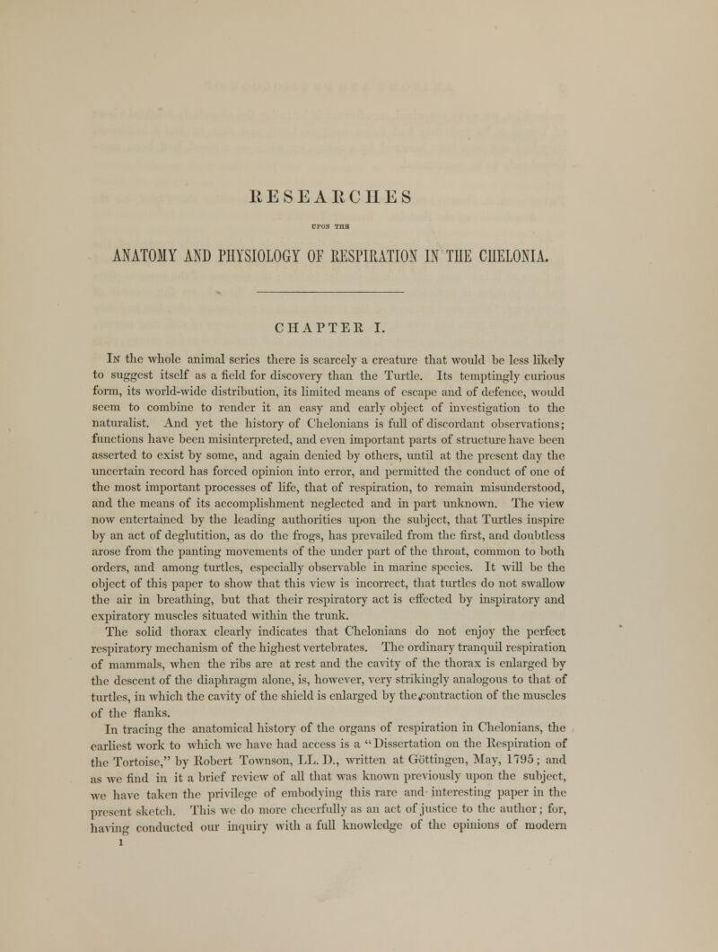 RESEARCHES UPON THB ANATOMY AND PHYSIOLOGY OF RESPIRATION IN THE CHELONIA. CHAPTER I. In the whole animal scries there is scarcely a creature that would be less likely to suggest itself as a field for discovery than the Turtle. Its temptingly curious form, its world-wide distribution, its limited means of escape and of defence, would seem to combine to render it an easy and early object of investigation to the naturalist. And yet the history of Chelonians is full of discordant observations; functions have been misinterpreted, and even important parts of structure have been asserted to exist by some, and again denied by others, until at the present day the uncertain record has forced opinion into error, and permitted the conduct of one of the most important processes of life, that of respiration, to remain misunderstood, and the means of its accomplishment neglected and in part unknown. The view now entertained by the leading authorities upon the subject, that Turtles inspire by an act of deglutition, as do the frogs, has prevailed from the first, and doubtless arose from the panting movements of the under part of the throat, common to both orders, and among turtles, especially observable in marine species. It will be the object of this paper to show that this view is incorrect, that turtles do not swallow the air in breathing, but that their respiratory act is effected by inspiratory and expiratory muscles situated within the trunk. The solid thorax clearly indicates that Chelonians do not enjoy the perfect respiratory mechanism of the highest vertebrates. The ordinary tranquil respiration of mammals, when the ribs are at rest and the cavity of the thorax is enlarged by the descent of the diaphragm alone, is, however, very strikingly analogous to that of turtles, in which the cavity of the shield is enlarged by the .contraction of the muscles of the flanks. In tracing the anatomical history of the organs of respiration in Chelonians, the earliest work to which we have had access is a  Dissertation on the Respiration of the Tortoise, by Robert Townson, LL. D., written at Gottingen, May, 1795; and as we find in it a brief review of all that was known previously upon the subject, we have taken the privilege of embodying this rare and interesting paper in the present sketch. This we do mure cheerfully as an act of justice to the author; for, having conducted our inquiry with a full knowledge of the opinions of modern