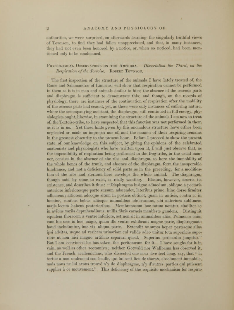 authorities, we were surprised, on afterwards learning the singularly truthful views of Townson, to find they had fallen unappreciated, and that, in many instances, tin) had not even been honored by a notice, or, when so noticed, had been men- tioned onlj to he condemned. Physiological Observations ox the Amphibia. Dissertation th<- Third, on the Respiration of the Tortoise, Robert Townson. The first inspection of the structure of the animals I have lately treated of, tin? Etanee and Salamandrae of Linnaeus, will show that respiration cannot he performed in them as it is in man and animals similar to him; the absence of the osseous parts and diaphragm is sufficient to demonstrate this; and though, on the records of physiology, there are instances of the continuation of respiration after the mobility of the osseons parts had ceased, yet, as these were onlj instances of suffering nature, where the accompany ing assistant, the diaphragm, still continued in full energy, phy- siologists ought, likewise, in examining the structure of the animals I am now to treat of, the Tortoise-tribe, to have suspected that this function was not performed in them as it is in us. Yet these hints given by this anomalous structure have either been, neglected or made an improper use of, and the manner of their respiring remains in the greatest obscurity to the present hour. Before I proceed to show the present state of our knowledge on this subject, by giving the opinions of the celebrated anatomists and physiologists who have written upon it, 1 will just ohscrvc that, as the impossibility of respiration being performed in the frog-tribe, in tin; usual man- ner, consists in the absence of the ribs and diaphragm, so here the immohility of the whole hones of the trunk, and absence of the diaphragm, form the insuperable hindrance, and not a deficiency of solid parts as in the preceding; for a modifica- tion of the ribs and sternum here envelops the whole animal. The diaphragm, though said hy some to exist, is really wanting. Blasius, however, asserts its existence, and descrihes it thus: Diaphragma insignc admodum, oblique a pectoris anteriore inferioresque parte sursum adscendct, lateribus primo, hinc dorso firm iter adherens; altiorem adeoque situm in posticis ohtinet, quam in anticis, contra ac in homine, canibus bohus aliisque animalihus observamus, ubi anteriora sublimem majis locum habent posterioribus. Membranosum hoc totum notatur, similiter ac in avibus varus deprehendimus, nullis tibris carneis manifesto gaudens. Distinguit equidem thoracem a ventre inferiorc, ast non sit in animalihus aliis: Pulmones enim cum hie sese in hoc magis, quam illo ventre exhibeant magne parte, diaphragmate hand includuntur, imo vix aliqua parte. Extendit se supra hepar partesque alias ipsi adsitas, usque ad vesicam urinariam cui valide adeo unitur tota superficie supe- riore ut non nisi magno artificio scparari queat. Superius pericardio jungitur. But I am convinced he has taken the peritonaeum for it. I have sought for it in vain, as well as other zootomists; neither Gotwald nor \Yallbaum has observed it, and the French academicians, who dissected one near five feet long, say, that la tortue a non settlement son ecaille, qui lui sont lieu de thorax, absolument immobile, mais nous ne lui avons trouve n'y de diaphragme, n'y d'autres parties qui puissent Bupplier a ce mouvement. This deficiency of the requisite mechanism for respira-