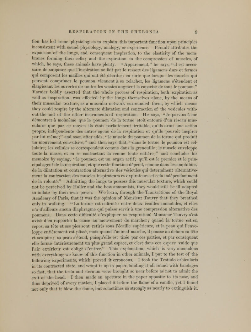 tion has led some physiologists to explain this important function upon principles inconsistent with sound physiology, analogy, or experience. Perault attributes the expansion of the lungs, and consequent inspiration, to the elasticity of the mem. branes forming their cells; and the expiration to the compression of muscles, of which, he says, these animals have plenty.  Apparement, he says, il est neces- saire de suppose! que l'inspiration se fait par lc ressort dcs ligamens durs et fermes qui composent les mailles qui ont ete decrites: en sorte que lorsque les muscles qui pcuvent comprimer le poumon viennent a, se relacher, les ligamens s'etendent et elargissant les ouvertes de toutes les vessies augment la capacite de tout le poumon. Varnier boldly asserted that the whole process of respiration, both expiration as well as inspiration, was effected by the lungs themselves alone, by the means of their muscular texture, as a muscular network surrounded them, by which means they coidd respire by the alternate dilatation and contraction of the vesicules with- out the aid of the other instruments of respiration. He says,  Je parvins a me demontrer a moimeme que le poumon de la tortue etoit entoure d'un rescau mus- culaire que par ce moyen ils etoit parfaitcment irritable, qu'ils avoit une action propre, independente dcs autrcs agens de la respiration et qu'ils pouvoit inspirer par lui mCme; and soon after adds, le muscle du poumon de la tortue qui produit un mouvement convulsive, and then says that, dans le tortue le poumon est cel- lulaire; les cellules se correspondent comme dans la grenouille; le muscle enveloppe toute la masse, et en se contractant la remue toute entiere; and concludes his memoire by saying, le poumon est un organ actif; qu'il est le premier et le prin- cipal agent de la respiration, et que cette fonction depend, comme dans les amphibies, de la dilatation et contraction alternative des vesicules qui determinent alternative- ment la contraction des muscles inspiratcurs et expirateurs, et ccla independamment de la volonte. Admitting the lungs to possess this muscular texture, which could not be perceived by Haller and the best anatomists, they woidd still be ill adapted to innate by their own power. We learn, through the Transactions of the Royal Academy of Paris, that it was the opinion of Monsieur Tauvry that they breathed only in walking.  La tortue est enfirmee entre deux ecailles immobiles, et elles n'a d'ailleurs aucun diaphragme qui puisse servir a une compression alternative des poumons. Dans cette difficulte d'expliqucr sa respiration', Monsieur Tauvry s'est avise d'en rapporter la cause au mouvement du marcher; quand la tortue est en rcpos, sa tete et scs pies sont retires sous l'ecaille superieure, et la peau qui l'enve- loppe entierement est plisse, mais quand l'animal marche, il pousse au dehors sa tcte et ses pies; sa peau s'etend, puisqu'elle est tiree par ces parties, et par consequent elle forme interieurement un plus grand espace, et e'est dans cct espace vuide que l'aii exterieur est oblige d'entrer. This explanation, which is very anomalous with everything Ave know of this function in other animals, I put to the test of the following experiments, which proved it erroneous. I took the Testudo orbicularis in its contracted state, and wrapt it up in paper, binding it all round with bandages so fast, that the testa and sternum were brought so near before as not to admit the exit of the head. I then made an aperture in the paper opposite to its nose, and thus deprived of every motion, I placed it before the flame of a candle, yet I found not only that it blew the flame, but sometimes so strongly as nearly to extinguish it.