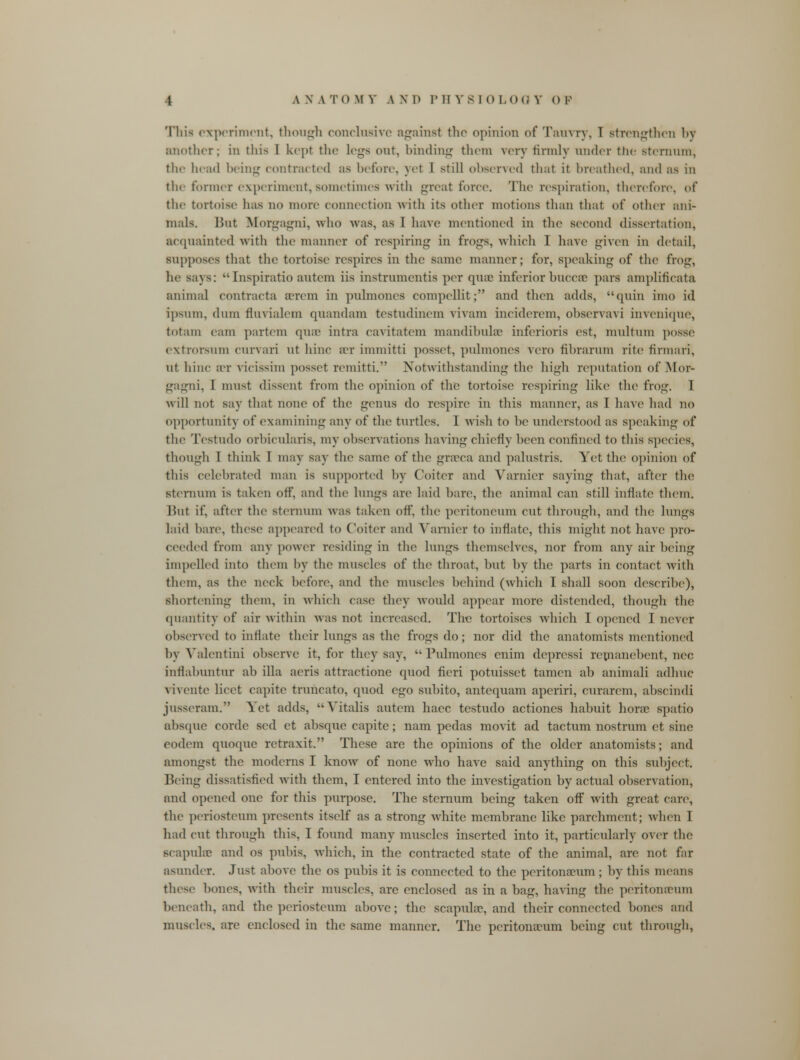 This experiment, though conclusive against the opinion of Tauvry, 1 strengthen by another; in this I kept the legs out, binding them very firmly under the sternum, the head being contracted as before, yel I still observed that it breathed, and as in the former experiment,sometimes with great force. The respiration, therefore, of the tortoise has no more connection with its other motions than that of other ani- mals. But Morgagni, who was. as 1 have mentioned in the Second dissertation, acquainted with the manner of respiring in frogs, which I have given in detail, supposes that the tortoise respires in the same manner; for, speaking of the frog, he sa\s: •• Inspiratio autem iis instrumentis per quae inferior hucca? pars ampliticata animal contracta aerem in pulmones compellit; and then adds, quin imo id ipsum, dum fluvialem quandam testudinem vivam inciderem, observavi invenique, totam cam partem quae intra cavitatem mandibular inferioris est, multum posse extrorsum curvari ut hinc an- immitti posset, puknones vero fihrarum rite firman, ut hinc bbt vicissim posset remitti. Notwithstanding the high reputation of Mor- gagni, I must dissent from tin1 opinion of the tortoise respiring like the frog. 1 w ill not say that none of the genus do respire in this manner, as I have had no opportunity of examining any of the turtles. 1 wish to lie understood as speaking of the Testudo orbicularis, my observations having chiefly been confined to this species, though I think I may say the same of the grseca and palustris. Yet the opinion of this celebrated man is supported by Coiter and Yarnier saying that, after the sternum is taken off, and the lungs are laid bare, the animal can still inflate them. lint if, after the sternum was taken off, the peritoneum cut through, and the lungs laid hare, these appeared to Coiter and Yarnier to inflate, this might not have pro- ceeded from any power residing in the lungs themselves, nor from any air being impelled into them by the muscles of the throat, hut by the parts in contact with them, as tin1 neck before, and the muscles behind (which I shall soon describe), shortening them, in which case they would appear more distended, though the quantity of air within was not increased. The tortoises which I opened I never observed to inflate their lungs as the frogs do; nor did the anatomists mentioned by Valentini observe it, for they say,  Pulmones enim depressi remanebent, nee inrlabuntur ab ilia aeris attractione quod fieri potuisset tamen ab animali adhuc vivente licet capite truncate, quod ego subito, antequam aperiri, curarcm, abscindi jusseram. Yet adds, Yitalis autem haec testudo actioncs habuit horse spatio absque cordc sed et absque capite; nam pedas movit ad factum nostrum ct sine eodem quoque retraxit. These are the opinions of the older anatomists; and amongst the moderns I know of none who have said anything on this subject. Being dissatisfied with them, I entered into the investigation by actual observation, and opened one for this purpose. The sternum being taken ofF with great care, the periosteum presents itself as a strong white membrane like parchment; when 1 had cut through this, I found many muscles inserted into it, particularly over the scapnhc and os pubis, which, in the contracted state of the animal, are not far asunder. Just above the os pubis it is connected to the peritonaeum ; by this means these bones, with their muscles, are enclosed as in a bag, having the peritonaeum beneath, and the periosteum above; the scapula?, and their connected bones and muscles, are enclosed in the same manner. The peritonaeum being cut through,