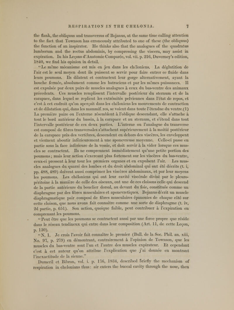 the flank, the obliquus and transversus of Bojanus, at the same time calling attention to the fact that Townson has erroneously attributed to one of these (the obliquus) the function of an inspirator. He thinks also that the analogues of the quadrat us lumborum and the rectus abdominis, by compressing the viscera, may assist in expiration. In his Lecons d'Anatomie Comparee, vol. vii. p. 216, Duvernoy's edition, 1840, we find his opinion in detail. Le meme mecanisme est mis en jeu dans les cheloniens. La deglutition de l'air est le seul moyen dont ils puissent se servir pour faire entrer ce fluide dans leurs poumons. Ils dilatent et contractent leur gorge alternativement, ayant la bouche fermee, absolument comme les batraciens et par les memes puissances. II est expulsee par deux pairs de muscles analogues a ceux du bas-ventre des animaux precedents. Ces muscles remplissent l'intervalle posterieur du sternum et de la carapace, dans lequel se replient les extremites pelviennes dans l'etat de repos, et e'est a cet endroit qu'on apcrcoit dans les cheloniens les mouvements de contraction et de dilatation qui, dans les mammif.res, se voient dans toute l'etendue du ventre.(l) La premiere paire ou l'externe resemblent a l'oblique descendant, elle s'attache a tout le bord anterieur du bassin, a la carapace et au sternum, et s'etend dans tout l'intervalle posterieur de ces deux parties. L'interne ou 1'analogue du transverse est compose de fibres transversales s'attachent supericurement a la moitie posterieur de la carapace pres des vertebres, descendent en dehors des visceres, les enveloppent et vierinent aboutir inferieurement a une aponevreuse moyenne. Celle-ci passe en partie sous la face inferieure de la vessie, et doit servir a la vider lorsque ces mus- cles se contractent. Ils ne comprennent immediatement qu'une petite portion des poumons; mais leur action s'exercant plus fortement sur les visceres du bas-ventre, ceux-ci prcssent a leur tour les premiers organes et en expulsent l'air. Les mus- cles analogues du quarre des lombes et du droit abdominal qui ont ete decrits (t. i, pp. 488, 489) doivent aussi comprimer les visceres abdominaux, et par leur moyens les poumons. Les cheloniens qui ont leur cavite viscerale divise par le pleuro- peritoine a la maniere de celle des oiseaux, ont une de ces cloisons celle qui descend de la partie anterieure du bouclier dorsal, au devant du foie, constitute comme un diaphragme par des fibres musculaires et aponevretiqucs. Bojanus decrit un muscle diaphragmatique pair compose de fibres musculaires epanouies de chaque cot6 sur cette cloison, que nous avons fait connaitre comme une sorte de diaphragme (t. iv, 2d partie, p. 651). Son action, quoique faible, peut contribuer a l'expiration en comprenant les poumons.  Peut etre que les poumons se contractent aussi par une force propre que reside dans le reseau tendincux qui entre dans leur composition (Art. 11, de cette Lecon, p. 130). N. 1. Je crois l'avoir fait connaitre le premier (Bull, de la Soc. Phil. an. xiii, No. 97, p. 279) en demontrant, contraircment a l'opinion de Townson, que les muscles du bas-ventre sont l'un et l'autre des muscles expirateur. Et cependant e'est a cet auteur qu'on attribue l'explication que j'ai donnee en montrant 1'inexactitude de la sienne. Dumeril et Bibron, vol. i. p. 176, 1834, described Briefly the mechanism of respiration in chclonians thus: air enters the buccal cavity through the nose, then