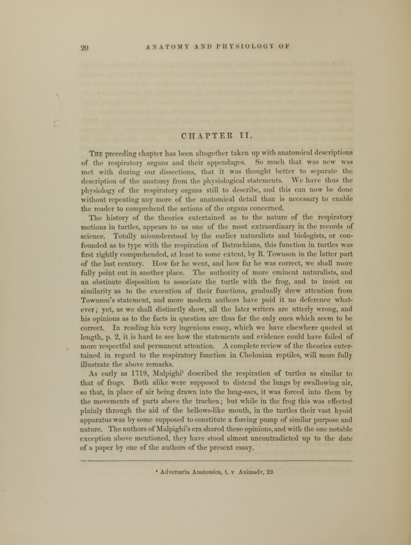 CHATTER, II. The preceding chapter has boon altogether taken up with anatomical descriptions of the respiratory organs and their appendages. So much that was now w;is met with during our dissections, that it was thought better to separate the description of the anatomy from the physiological statements. We have thus tin; physiology of the respiratory organs still to describe, and this can now be done without repeating any more of the anatomioal detail than is necessary to enable the reader to comprehend the actions of the organs concerned. The history of the theories entertained as to the nature of the respiratory motions in turtles, appears to us one of the most extraordinary in the records of science. Totally misunderstood by the earlier naturalists and biologists, or con- founded as to type with the respiration of Batrachians, this function in turtles was first rightly comprehended, at least to some extent, by 11. Townson in the latter part of the last century, liow far he went, and how far he was correct, we shall more fully point out in another place. The authority of more eminent naturalists, and an obstinate disposition to associate the turtle with the frog, and to insist on similarity as to the execution of their functions, gradually drew attention from Townson's statement, and more modern authors have paid it no deference what- ever ; yet, as we shall distinctly show, all the later writers are utterly wrong, and his opinions as to the facts in question arc thus far the only ones which seem to be correct. In reading his very ingenious essay, which we have elsewhere quoted at length, p. 2, it is hard to sec how the statements and evidence could have failed of more respectful and permanent attention. A complete review of the theories enter- tained in regard to the respiratory function in Chelonian reptiles, will more fully illustrate the above remarks. As early as 1719, Malpighi1 described the respiration of turtles as similar to that of frogs. Both alike wore supposed to distend the lungs by swallowing air, so that, in place of air being drawn into the lung-sacs, it was forced into them by the movements of parts above the trachea; but while in the frog this was effected plainly through the aid of the bellows-like mouth, in the turtles their vast hyoid apparatus was by some supposed to constitute a forcing pump of similar purpose and nature. The authors of Malpighi's era shared these opinions, and with the one notable; exception above mentioned, they have stood almost uncontradicted up to the date of a paper by one of the authors of the present essay. 1 Adversaria Anatomica, t. v Animadv, 29.