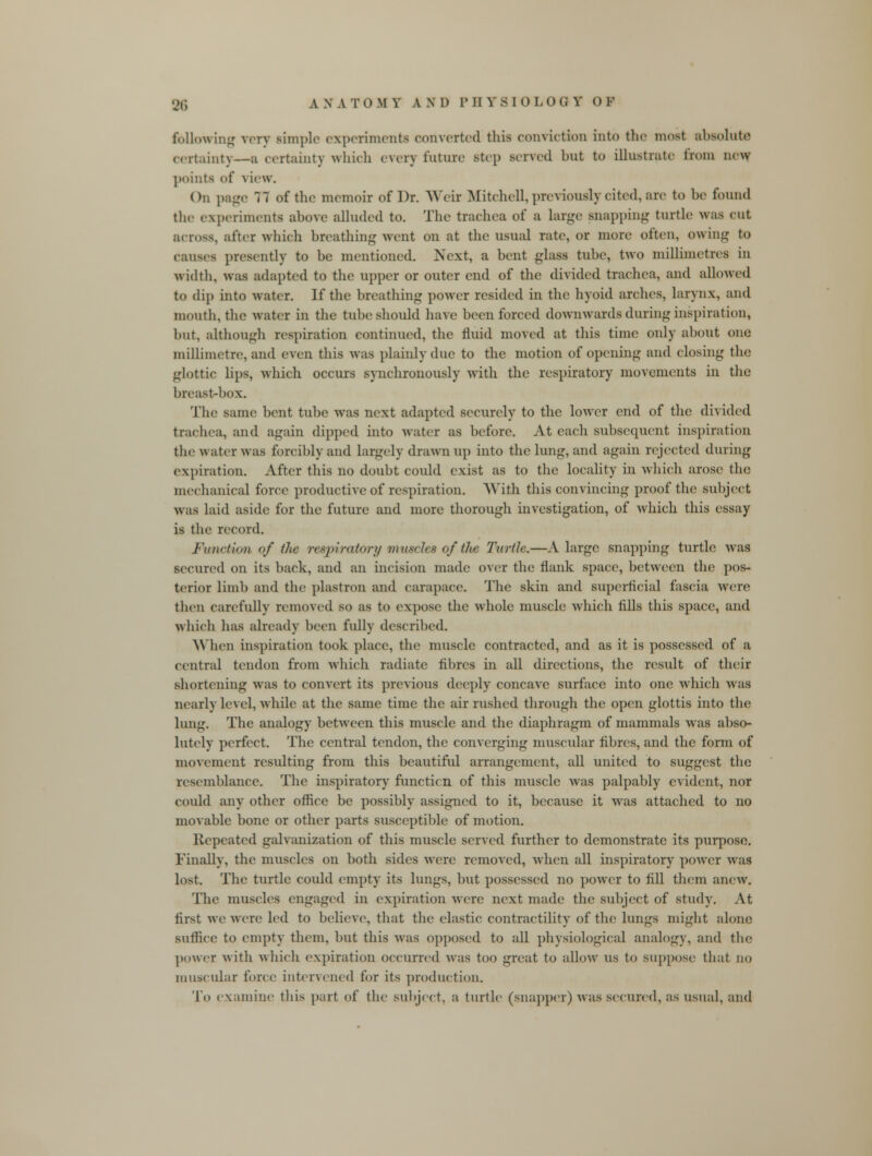 following very simple experiments converted this conviction into the most absolute certainty—a certainty which every future Btep served but to illustrate from new points of v Lew. On page 77 of the memoir of Dr. Weir Mitchell, previously cited, are to be found the experiments above alluded to. The trachea of a large snapping turtle was cut across, after which breathing went on at the usual rate, or more often, owing to causes presently to be mentioned. Next, a bent glass tube, two millimetres in width, was adapted to the upper or outer end of the divided trachea, and allowed to dip into water. If the breathing power resided in the hyoid arches, larynx, and month, the water in the tube should have been forced downwards during inspiration, but, although respiration continued, the fluid moved at this time only about one millimetre, and even this was plainly due to the motion of opening and closing the glottic lips, which occurs synchronously with the respiratory movements in the breast-box. The same bent tube was next adapted securely to the lower end of the divided trachea, and again dipped into water as before. At each subsequent inspiration the water was forcibly and largely drawn up into the lung, and again rejected during expiration. After this no doubt conld exist as to the locality in which arose the mechanical force productive of respiration. With this convincing proof the subject was laid aside for the future and more thorough investigation, of which this essay is the record. Function of the respiratory m uscles of the Turtle.—A large snapping turtle was secured on its back, and an incision made over the flank space, between the pos- terior limb and the plastron and carapace. The skin and superficial fascia were then carefully removed so as to expose the whole muscle which fills this space, and which has already been fully described. When inspiration took place, the muscle contracted, and as it is possessed of a central tendon from which radiate fibres in all directions, the result of their shortening was to convert its previous deeply concave surface into one which was nearly level, while at the same time the air rushed through the open glottis into the lung. The analogy between this muscle and the diaphragm of mammals was abso- lutely perfect. The central tendon, the converging muscular fibres, and the form of movement resulting from this beautiful arrangement, all united to suggest the resemblance. The inspiratoryr functicn of this muscle was palpably evident, nor could any other office be possibly assigned to it, because it was attached to no movable bone or other parts susceptible of motion. Repeated galvanization of this muscle served further to demonstrate its purpose. Finally, the muscles on both sides were removed, when all inspiratory power was lost. The turtle could empty its lungs, but possessed no power to fill them anew. The muscles engaged in expiration were next made the subject of study. At first we were led to believe, that the elastic contractility of tin; kings might alone suffice to empty them, but this was opposed to all physiological analogy, and the power with which expiration occurred was too great to allow us to suppose that no muscular force intervened for its production. To examine this part of the subject, a turtle (snapper) was secured, as usual, and