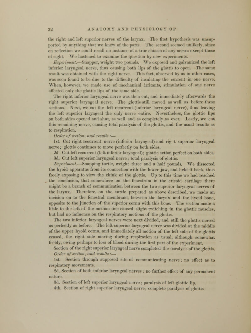 the right and left superior nerves of the larynx. The first hypothesis was unsup- ported by anything that we knew of the parts. The second Beemed unlikely, Bince on reflection we could recall no instance of a true chiasm of any nerves except those of sight We hastened to examine the question by now experiments. Experiment.—Snapper, weight two pounds. We exposed and galvanized the left inferior Laryngeal nerve, thus causing both lips of the glottis to open. The same result was obtained with the right nerve. This tact, observed by us in other cases, was soon found to be due to the difficulty of insulating the current in one nerve. When, however, we made use of mechanical irritants, stimulation of one nerve affected only the glottic lips of the same side. The ri*^ht inferior laryngeal nerve was then cut, and immediately afterwards the right superior laryngeal nerve. The glottis still moved as well as before these sections. Next, we cut the left recurrent (inferior laryngeal nerve), thus leaving the left superior laryngeal the only nerve entire. Nevertheless, the glottic lips on both sides opened and shut, as well and as completely as ever. Lastly, we cut this remaining nerve, causing total paralysis of the glottis, and the usual results as to respiration. Order of section, and r< suits:— 1st. Cut right recurrent nerve (inferior laryngeal) and rig t superior laryngeal nerve; glottis continues to move perfectly on both sides. 2d. Cut left recurrent (left inferior laryngeal); glottic action perfect on both sides. 3d. Cut left superior laryngeal nerve ; total paralysis of glottis. Experiment,—Snapping turtle, weight three and a half pounds. We dissected the hyoid apparatus from its connection with the lower jaw, and held it back, thus freely exposing to view the chink of the glottis. Up to this time we had reached the conclusion, that somewhere on the fenestrum in the cricoid cartilage there might he a branch of communication between the two superior laryngeal nerves of the larynx. Therefore, on the turtle prepared as above described, we made an incision on to the fenestra! membrane, between the larynx and the hyoid bone, opposite to the junction of the superior cornu with this bone. The section made a little to the left of the median line caused slight twitching in the glottic muscles, but had no influence on the respiratory motions of the glottis. The two inferior laryngeal nerves were next divided, and still the glottis moved as perfectly as before. The left superior laryngeal nerve was divided at the middle of the uppei hyoid cornu, and immediately all motion of the left side of the glottis ceased, the right side moving during respiration as usual, although somewhat feebly, owing perhaps to loss of blood during the first part of the experiment. Section of the right superior laryngeal nerve completed the paralysis of the glottis. Order of section, and results :— 1st. Section through supposed site of communicating nerve; no effect as to respiratory movements. id. Section of both inferior laryngeal nerves ; no further effect of any permanent nature. 3d. Section of left superior laryngeal nerve; paralysis of left glottic lip. 4th. Section of right superior laryngeal nerve; complete paralysis of glottis