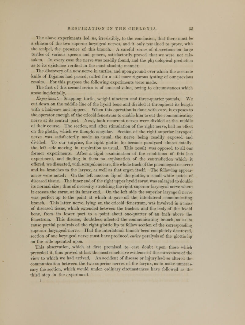 The above experiments led us, irresistibly, to the conclusion, that there must be a chiasm of the two superior laryngeal nerves, and it only remained to prove, with the scalpel, the presence of this branch. A careful series of dissections on large turtles of various species and genera, satisfactorily proved that we were not mis- taken. In every case the nerve was readily found, and the physiological prediction as to its existence verified in the most absolute manner. The discovery of a new nerve in turtles, and upon ground over w.hich the accurate knife of Bojanus had passed, called for a still more rigorous testing of our previous results. For this purpose the following experiments were made. The first of this second series is of unusual value, owing to circumstances which arose incidentally. Experiment.—Snapping turtle, weight nineteen and three-quarter pounds. We cut down on the middle line of the hyoid bone and divided it throughout its length with a hair-saw and nippers. When this operation is done with care, it exposes to the operator enough of the cricoid fenestrum to enable him to cut the communicating nerve at its central part. Next, both recurrent nerves were divided at the middle of their course. The section, and after stimulation of the right nerve, had no effect on the glottis, which we thought singular. Section of the right superior laryngeal nerve was satisfactorily made as usual, the nerve being readily exposed and divided. To our surprise, the right glottic lip became paralyzed almost totally, the left side moving in respiration as usual. This result was opposed to all our former experiments. After a rigid examination of the conditions of this last experiment, and finding in them no explanation of the contradiction which it offered, we dissected, with scrupulous care, the whole track of the pneumogastric nerve and its branches to the larynx, as well as that organ itself. The following appear- ances were noted: On the left mucous lip of the glottis, a small white patch of diseased tissue. The inner end of the right upper hyoid cornu was enlarged to double its normal size; thus of necessity stretching the right superior laryngeal nerve where it crosses the cornu at its inner end. On the left side the superior laryngeal nerve was perfect up to the point at which it gave off the interlateral communicating branch. This latter nerve, lying on the cricoid fenestrum, was involved in a mass of diseased tissue, which extended between the trachea and the body of the hyoid bone, from its lower part to a point about one-quarter of an inch above the fenestrum. This disease, doubtless, affected the communicating branch, so as to cause partial paralysis of the right glottic lip to follow section of the corresponding superior laryngeal nerve. Had the interlateral branch been completely destroyed, section of one laryngeal nerve must have produced entire paralysis of the glottic lip on the side operated upon. This observation, which at first promised to cast doubt upon those which preceded it, thus proved at last the most conclusive evidence of the correctness of the view to which we had arrived. An accident of disease or injury had so altered the communication between the two superior nerves of the larynx, as to make unneces- sary the section, which would under ordinary circumstances have followed as the third step in the experiment. 5