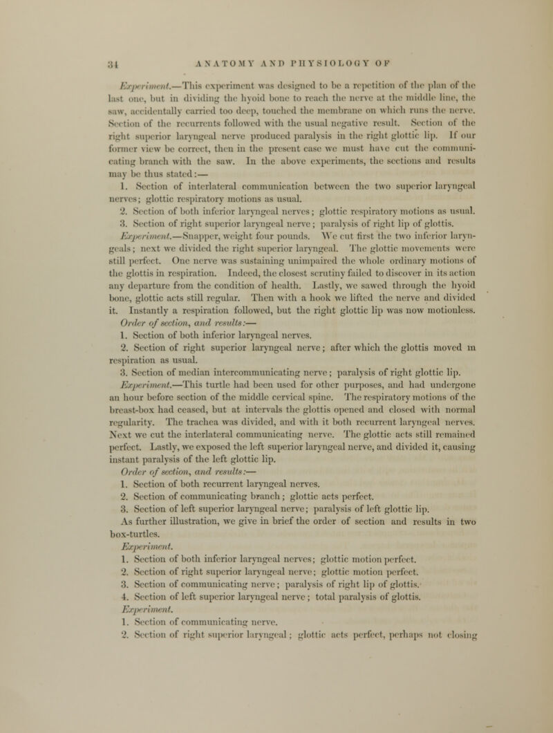 Experiment.—This experiment was designed to be a repetition of the plan of the last one, but in dividing the hyoid bone to reach the nerve at the middle lino, the accidentally carried too deep, touched the membrane on which runs the nerve. Section of the recurrents followed with the usual negative result Section of the righl superior laryngeal nerve produced paralysis in the right glottic lip. [four former view he correct, then in the present case we must ha\e cut the communi- cating branch with the saw. In the above experiments, the sections and results may be thus stated : — 1. Section of interlateral communication between the two superior laryngeal nerves; glottic respiratory motions as usual. 2. Section of both inferior laryngeal nerves; glottic respiratory motions as usual. 'A. Section of right superior laryngeal nerve ; paralysis of right lip of glottis. Experiment.—Snapper, weight four pounds. We cut first the two inferior laryn- geals; next we divided the right superior laryngeal. The glottic movements were still perfect. One nerve was sustaining unimpaired tin1 whole ordinary motions of the glottis in respiration. Indeed, the closest scrutiny failed to discover in its action any departure from the condition of health. Lastly, we sawed through the hyoid bone, glottic acts still regular. Then with a. hook we lifted the nerve and divided it. Instantly a respiration followed, but the right glottic lip was now motionless. Order of sectUm^ am/ results:— 1. Section of both inferior laryngeal nerves. 2. Section of right superior laryngeal nerve; after which the glottis moved m respiration as usual. ',\. Section of median intercommunicating nerve; paralysis of right glottic lip. Experiment.—This turtle had been used for other purposes, and had undergone an hour before section of the middle cervical spine. The respiratory motions of the breast-box had ceased, but at intervals the glottis opened and closed with normal regularity. The trachea was divided, and with it both recurrent laryngeal nerves. Next we cut the interlateral communicating nerve. Tin1 glottic acts still remained perfect. Lastly, we exposed the left superior laryngeal nerve, and divided it, causing instant paralysis of the left glottic lip. Order of section, and results:— 1. Section of both recurrent laryngeal nerves. 2. Section of communicating branch; glottic acts perfect. 3. Section of left superior laryngeal nerve; paralysis of left glottic lip. As further illustration, we give in brief the order of section and results in two box-turtles. E.r/x rim* nt. 1. Section of both inferior laryngeal nerves; glottic motion perfect. 2. Section of right superior laryngeal nerve; glottic motion perfect. 3. Section of communicating nerve ; paralysis of right lip of glottis. 4. Section of left superior laryngeal nerve; total paralysis of glottis. Exp riiiH lit. 1. Section of communicating nerve. 2. Section of right superior laryngeal ; glottic acts perfect, perhaps not closing