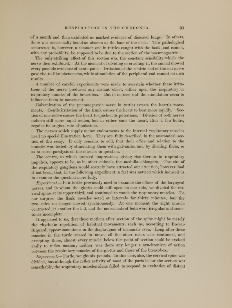 of a month and then exhibited no marked evidence of diseased lungs. In others, there was occasionally found an abscess at the base of the neck. This pathological occurrence is, however, a common one in turtles caught with the hook, and cannot, with any probability, be supposed to be due to the section of the pneumogastric. The only striking effect of this section was, the constant sensibility which the nerve then exhibited. At the moment of dividing or crushing it, the animal showed every possible evidence of acute pain. Irritation of the centric end of the cut nerve gave rise to like phenomena, while stimulation of the peripheral end caused no such results. A number of careful experiments were made to ascertain whether these irrita- tions of the nerve produced any instant effect, either upon the inspiratory or expiratory muscles of the breast-box. But in no case did the stimulation seem to influence them to movement. Galvanization of the pneumogastric nerve in turtles arrests the heart's move- ments. Gentle irritation of the trunk causes the heart to beat more rapidly. Sec- tion of one nerve causes the heart to quicken its pulsations. Division of both nerves induces still more rapid action, but in either case the heart, after a few hours, regains its original rate of pulsation. The nerves which supply motor endowments to the internal respiratory muscles need no special illustration here. They are fully described in the anatomical sec- tion of this essay. It only remains to add, that their office and relation to the muscles was tested by stimulating them with galvanism and by dividing them, so as to cause paralysis of the muscles in question. The centre, to which proceed impressions, giving rise therein to respiratory impulses, appears to be, as in other animals, the medulla oblongata. The site of the respiratory ganglions would scarcely have attracted our attention, however, had it not been, that, in the following experiment, a fact was noticed which induced us to examine the question more fully. Experiment.—In a turtle previously used to examine the offices of the laryngeal nerves, and in whom the glottis could still open on one side, we divided the cer- vical spine at its upper third, and continued to watch the respiratory muscles. To our surprise the flank muscles acted at intervals for thirty minutes, but the two sides no longer moved synchronously. At one moment the right muscle contracted, at another the left, and the movements of both were irregular and some- times incomplete. It appeared to us, that these motions after section of the spine might be merely the rhythmic repetition of habitual movements, such as, according to Brown- Sc'quard, appear sometimes in the diaphragms of mammals even. Long after these muscles in the turtle ceased to move, all the other reflex acts continued, and excepting these, almost every muscle below the point of section could be excited easily to reflex motion; neither was there any longer a synchronism of action between the respiratory muscles of the glottis and those of the breast-box. Experiment.—Turtle, weight six pounds. In this case, also, the cervical spine was divided, but although the reflex activity of most of the parts below the section was remarkable, the respiratory muscles alone failed to respond to excitation of distant
