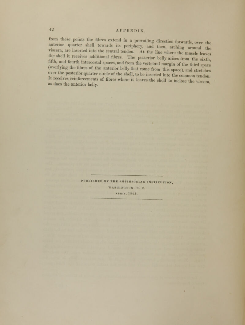 from these points the fibres extend in a prevailing direction forwards over the anterior qnarter shell towards its periphery, and then, arching aronnd the nscera are inserted into the central tendon. At the line where the mnscle leaves ***** receives additional fibres. The posterior belly arises iron, the sixth' nrtn, and fourth intercostal spaces, and from the vertebral margin of the third space (overlying the fibres of the anterior belly that come from this space), and stretches over the posterior qnarter circle of the shell, to be inserted into the common tendon It receives reinforcements of fibres where it leaves the shell to inclose the viscera' as does the anterior belly. PUBLISHED BY THE SMITHSONIAN INSTITUTION WASHINGTON, I). C. AI'RIL, 1863.