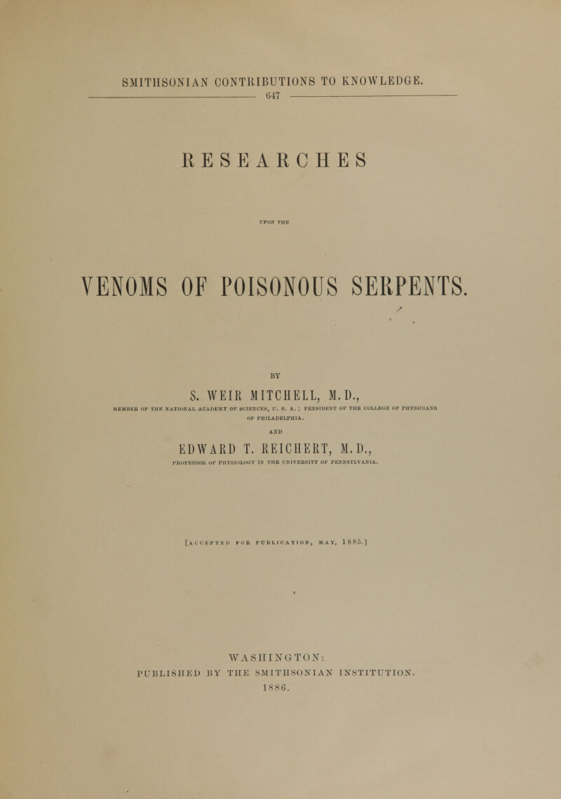 SMITHSONIAN CONTRIBUTIONS TO KNOWLEDGE. 647 RESEARCHES VENOMS OF POISONOUS SERPENTS. BY S. WEIR MITCHELL, M.D., MEMBER OF THE NATIONAL ACADEMY OF SCIENCES, U. S. A. ; PRESIDENT OF THE COLLEGE OF PHYSICIANS OF PHILADELPHIA. EDWARD T. REICHERT, M.D., PROFESSOE OF PHYSIOLOGY IN THE UNIVERSITY OF PENNSYLVANIA. [ACCEPTED FOR PUBLICATION, MAY, 1885.] WASHINGTON: PUBLISHED BY THE SMITHSONIAN INSTITUTION. IS 86.