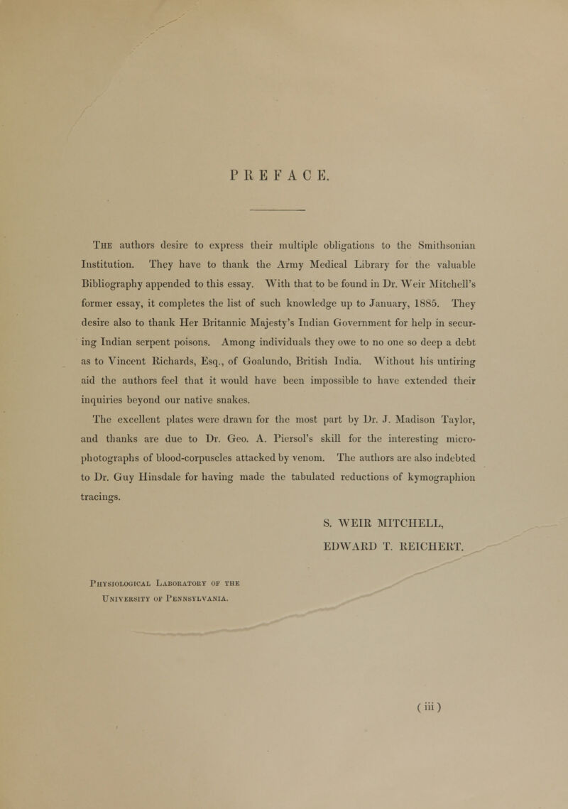 PREFACE. The authors desire to express their multiple obligations to the Smithsonian Institution. They have to thank the Army Medical Library for the valuable Bibliography appended to this essay. With that to be found in Dr. Weir Mitchell's former essay, it completes the list of such knowledge up to January, 1885. They desire also to thank Her Britannic Majesty's Indian Government for help in secur- ing Indian serpent poisons. Among individuals they owe to no one so deep a debt as to Vincent Richards, Esq., of Goalundo, British India. Without his untiring aid the authors feel that it would have been impossible to have extended their inquiries beyond our native snakes. The excellent plates were drawn for the most part by Dr. J. Madison Taylor, and thanks are due to Dr. Geo. A. Piersol's skill for the interesting micro- photographs of blood-corpuscles attacked by venom. The authors are also indebted to Dr. Guy Hinsdale for having made the tabulated reductions of kymographion tracings. S. WEIR MITCHELL, EDWARD T. REICHERT. Physiological Laboratory of the University of Pennsylvania.