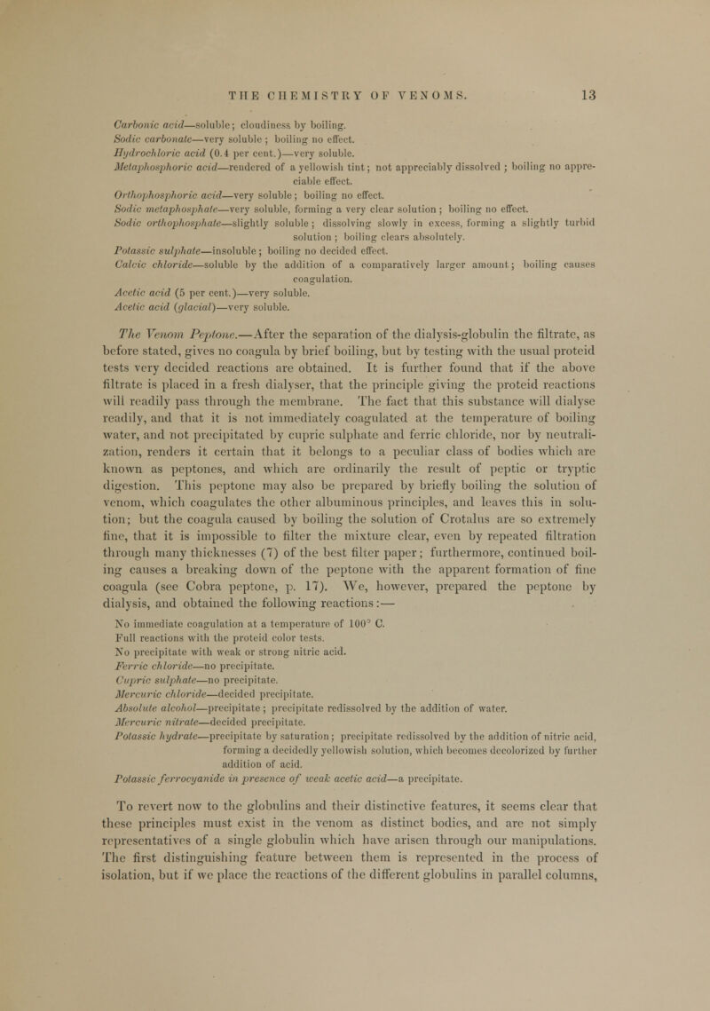 Carbonic acid—soluble; cloudiness by boiling. Sodic carbonate—very soluble ; boiling no effect. Hydrochloric acid (0.4 per cent.)—very soluble. Melaphosphoric acid—rendered of a yellowish tint; not appreciably dissolved ; boiling no appre- ciable effect. 0r/hophosphoric acid—very soluble; boiling no effect. Sodic metaphosphate—very soluble, forming a very clear solution ; boiling no effect. Sodic orthophosphate—slightly soluble ; dissolving slowly in excess, forming a slightly turbid solution ; boiling clears absolutely. Potassic sulphate—insoluble ; boiling no decided effect. Calcic chloride—soluble by the addition of a comparatively larger amount; boiling causes coagulation. Acetic acid (5 per cent.)—very soluble. Acetic acid (glacial)—very soluble. The Venom Peptone.—After the separation of the dialysis-globulin the filtrate, as before stated, gives no coagula by brief boiling, but by testing with the usual proteid tests very decided reactions are obtained. It is further found that if the above filtrate is placed in a fresh dialyser, that the principle giving the proteid reactions will readily pass through the membrane. The fact that this substance will dialyse readily, and that it is not immediately coagulated at the temperature of boiling water, and not precipitated by cupric sulphate and ferric chloride, nor by neutrali- zation, renders it certain that it belongs to a peculiar class of bodies which are known as peptones, and which are ordinarily the result of peptic or tryptic digestion. This peptone may also be prepared by briefly boiling the solution of venom, which coagulates the other albuminous principles, and leaves this in solu- tion; but the coagula caused by boiling the solution of Crotalus are so extremely fine, that it is impossible to filter the mixture clear, even by repeated filtration through many thicknesses (7) of the best filter paper; furthermore, continued boil- ing causes a breaking down of the peptone with the apparent formation of fine coagula (see Cobra peptone, p. 17). We, however, prepared the peptone by dialysis, and obtained the following reactions:— No immediate coagulation at a temperature of 100° C. Full l-eactions with the proteid color tests. No precipitate with weak or strong nitric acid. Ferric chloride—no precipitate. Cupric sulphate—no precipitate. Mercuric chloride—decided precipitate. Absolute alcohol—precipitate ; precipitate redissolved by the addition of water. Mercuric nitrate—decided precipitate. Potassic hydrate—precipitate by saturation ; precipitate redissolved by the addition of nitric acid, forming a decidedly yellowish solution, which becomes decolorized by further addition of acid. Potassic ferrocyanide in presence of weak acetic acid—a precipitate. To revert now to the globulins and their distinctive features, it seems clear that these principles must exist in the venom as distinct bodies, and are not simply representatives of a single globulin which have arisen through our manipulations. The first distinguishing feature between them is represented in the process of isolation, but if we place the reactions of the different globulins in parallel columns,