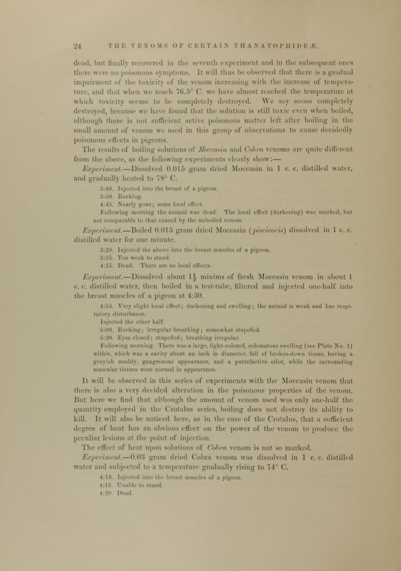 dead, but finally recovered in the seventh experiment and in the subsequent ones there were no poisonous Bymptoms. It will thus be observed thai tin re i^ a gradual impairment of tin- toxicit) of the venom increasing with the increase of tempera- ture, and that when we reach 1ti.-> ('. we have almost reached the temperature at which toxicity seems to be completely destroyed. We say sums completely destroyed, because we have found that the solution is still toxic even when boiled, although there is not sufficient active poisonous matter left after boiling in the small amount of venom we used in this group of observations to cause decidedly poisonous effects in pigeons. The results of boiling solutions of Moccasin and <'<>l>r<i venoms are quite different from the above, as the following experiments clearly show: — Experiment.—Dissolved 0.015 gram dried Moccasin in 1 c. c. distilled water, and gradually heated to 78° C. 3:40. Injected into the breast of a pigeon. 3:50 Rocking. l:l.i. Nearly gone; Bome local effect. Following morning the animal was dead. The local effect (darkening) was marked, but not comparable to that caused by the auboiled venom. Experiment.—Boiled 0.015 gram dried Moccasin (piscivoris) dissolved in 1 c. c. distilled water fur one minute. 3:28. Injected the above into the breast muscles of a pigeon. :;::;;>. Too weak t'> stand. 4:15. Dead. There are no local effects. Experiment.—Dissolved about 1 \ minims of fresh Moccasin venom in about 1 c. c. distilled water, then boiled in a test-tnhe, filtered and injected one-half into the breast muscles of a pigeon at 4::$0. 1:55, Very -light local effect; darkening and .-welling; the animal is weak and has respi- ratory disturbance. Injected the other half. 5:00. Rocking; irregular breathing; somewhat stupefied. 5:20. Eyes closed; stupe6ed; breathing irregular. 1 ollowing morning. There was a large, light-colored, (Edematous swelling (see Plate No. 1) within, which was a cavity about an inch in diameter, (nil of broken-down tissue, having a grayish muddy, gangrenous appearance, and a putrefactive odor, while the surrounding muscular tissues were normal in appearance. It will be observed in this series of experiments with the Moccasin venom that there is also a very decided alteration in the poisonous properties of the venom. But here we find that although the amount of venom used was only one-half the quantity employed in the Crotalus series, boiling does not destroy its ability to kill. It will also be noticed here, as in the case of the Crotalus, that a sufficient degree of heat has an obvious effect on the power of the venom to produce; the peculiar lesions at the point of injection. The effect of heat upon solutions of Cobra venom is not so marked. Experiment.—0.0:] gram dried Cobra venom was dissolved in 1 c. c. distilled water and subjected to a temperature gradually rising to 74° C. 4:1a. Injected into the breast muscles of a pigeon. 4:1 <>. Unable to stand. 4:20 Dead.