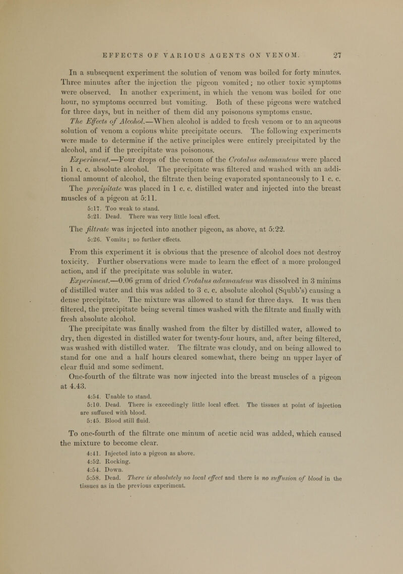 In a subsequent experiment the solution of venom was boiled for forty minutes. Three minutes after the injection the pigeon vomited; no other toxic symptoms were observed. In another experiment, in which the venom was boiled for one hour, no symptoms occurred but vomiting. Both of these pigeons were watched for three days, but in neither of them did any poisonous symptoms ensue. The Effects of Alcohol.—When alcohol is added to fresh venom or to an aqueous solution of venom a copious white precipitate occurs. The following experiments were made to determine if the active principles were entirely precipitated by the alcohol, and if the precipitate was poisonous. Experiment.—Four drops of the venom of the Crotalus aclamanteus were placed in 1 c. c. absolute alcohol. The precipitate was filtered and washed with an addi- tional amount of alcohol, the filtrate then being evaporated spontaneously to 1 c. c. The precipitate was placed in 1 c. c. distilled water and injected into the breast muscles of a pigeon at 5:11. 5:17. Too weak to stand. 5:21. Dead. There was very little local effect. The filtrate was injected into another pigeon, as above, at 5:22. 5:26. Vomits ; no further effects. From this experiment it is obvious that the presence of alcohol does not destroy toxicity. Further observations were made to learn the effect of a more prolonged action, and if the precipitate was soluble in water. Experiment.—0.06 gram of dried Crotalus adamanteus was dissolved in 3 minims of distilled water and this was added to 3 c. c. absolute alcohol (Squbb's) causing a dense precipitate. The mixture was allowed to stand for three days. It was then filtered, the precipitate being several times washed with the filtrate and finally with fresh absolute alcohol. The precipitate was finally washed from the filter by distilled water, allowed to dry, then digested in distilled water for twenty-four hours, and, after being filtered, was washed with distilled water. The filtrate was cloudy, and on being allowed to stand for one and a half hours cleared somewhat, there being an upper layer of clear fluid and some sediment. One-fourth of the filtrate was now injected into the breast muscles of a pigeon at 4.43. 4:54. Unable to stand. 5:10. Dead. There is exceedingly little local effect. The tissues at point of injection are suffused with blood. 5:45. Blood still fluid. To one-fourth of the filtrate one minum of acetic acid was added, which caused the mixture to become clear. 4:41. Injected into a pigeon as above. 4:52. Rocking. 4:54. Down. 5:58. Dead. There is absolutely no local effect and there is no suffusion of blood in the tissues as in the previous experiment.