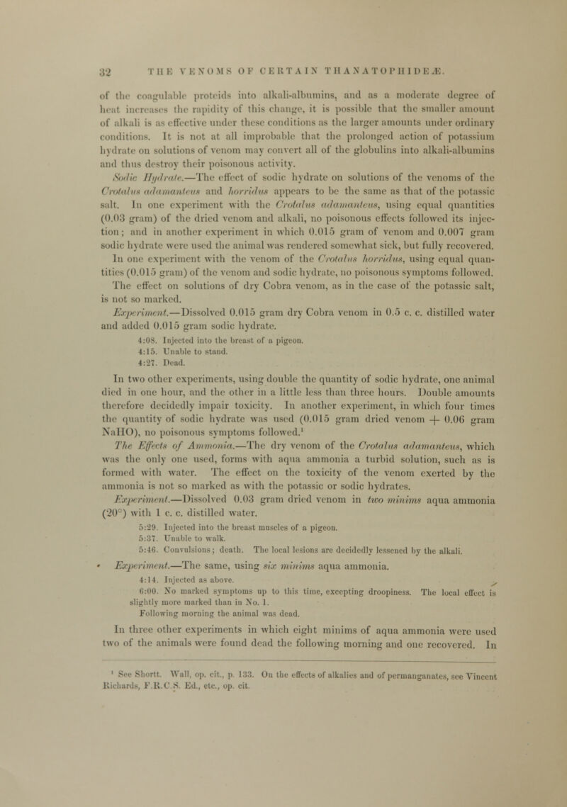 of the coagulable proteida into alkali-albumins, and as a moderate degree of heal increases the rapidity of this change, it is possible that the smaller amount of alkali is as effective under these conditions as the larger amounts under ordinary conditions, h is not at all improbable that the prolonged action of potassium hydrate on solutions of venom may convert all of the globulins into alkali-albumins and thus destroy their poisonous activity. lie Hydrate.—The effecl of sodic hydrate on solutions of the venoms of the Crotahi8 adamantew and horridua appears to be the same as that of the potassic salt. In one experiment with the Crotalua adamantew, using equal quantities (0.03 gram) of the dried venom and alkali, no poisonous effects followed its injec- tion ; and in another experiment in which 0.015 gram of venom and 0.007 gram sodic hydrate were used the animal was rendered somewhat sick, but fully recovered. In one experiment with the venom of the Crotahta horridua^ using equal quan- tities (0.015 gram) of the venom and sodic hydrate, no poisonous symptoms followed. The effect on solutions of dry Cobra venom, as in the case of the potassic salt, is not so marked. Experiment.— Dissolved 0.015 gram dry Cobra venom in 0.5 c. c. distilled water and added 0.015 gram sodic hydrate. 4:0s. Injected into the breast of a pigeon. 4:15. Unable to stand. 4: J 7. Dead. In two other experiments, using double the quantity of sodic hydrate, one animal died in one hour, and the other in a little less than three hours. Double amounts therefore decidedly impair toxicity. In another experiment, in which four times the quantity of sodic hydrate was used (0.015 gram dried venom -\- 0.06 gram N'aHO), no poisonous symptoms followed.1 The Effects of Ammonia.—The dry venom of the Crotalua adamanteus, which was the only one used, forms with aqua ammonia a turbid solution, such as is formed with water. Tin? effect on the toxicity of the venom exerted by the ammonia is not so marked as with the potassic or sodic hydrates. Experiment.—Dissolved 0.03 gram dried venom in two minima aqua ammonia (•JO ) witli 1 c. c. distilled water. 5:29. Injected into the breast muscles of a pigeon. 5:37. Unable to walk. 5:46. Convulsions; death. The local lesions are decidedly lessened by the alkali. Exp riin> id.—The same, using six minims aqua ammonia. 4:14. Injected as above. 6:00. No marked symptoms up to this time, excepting droopiness. The local effect is slightly more marked than in No. 1. Following morning the animal was dead. In three other experiments in which eight minims of aqua ammonia were used two of the animals were found dead the following morning and one recovered. In - rtt. Wall, op. cit., p. 133. On the effects of alkalies and of permanganates, see Vincent Richards 1 R.C > VA., etc, op. cit