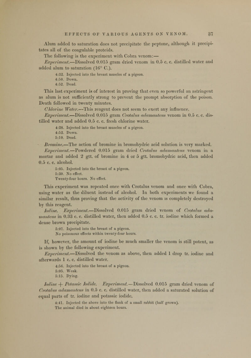 Alum added to saturation does not precipitate the peptone, although it precipi- tates all of the coagulable proteids. The following is the experiment with Cobra venom:— Experiment.—Dissolved 0.015 gram dried venom in 0.5 c. c. distilled water and added alum to saturation (16° C). 4:32. Injected into tbe breast muscles of a pigeon. 4:50. Down. 4:52. Dead. This last experiment is of interest in proving that even so powerful an astringent as alum is not sufficiently strong to prevent the prompt absorption of the poison. Death followed in twenty minutes. Chlorine Water.—This reagent does not seem to exert any influence. Experiment.—Dissolved 0.015 gram Crotalus adamanteus venom in 0.5 c. c. dis- tilled water and added 0.5 c. c. fresh chlorine water. 4:28. Injected into tbe breast muscles of a pigeon. 4:52. Down. 5:10. Dead. Bromine.—The action of bromine in bromohydric acid solution is very marked. Experiment.—Powdered 0.015 gram dried Crotalus adamanteus venom in a mortar and added 2 gtt. of bromine in 4 or 5 gtt. bromohydric acid, then added 0.5 c. c. alcohol. 5:05. Injected into the breast of a pigeon. 5:30. No effect. Twenty-four hours. No effect. This experiment was repeated once with Crotalus venom and once with Cobra, using water as the diluent instead of alcohol. In both experiments we found a similar result, thus proving that the activity of the venom is completely destroyed by this reagent. Iodine. Experiment.—Dissolved 0.015 gram dried venom of Crotalus ada- manteus in 0.33 c. c. distilled water, then added 0.5 c. c. tr. iodine which formed a dense brown precipitate. 5:07. Injected into the breast of a pigeon. No poisonous effects within twenty-four hours. If, however, the amount of iodine be much smaller the venom is still potent, as is shown by the following experiment. Experiment.—Dissolved the venom as above, then added 1 drop tr. iodine and afterwards 1 c. c. distilled water. 4:56. Injected into the breast of a pigeon. 5:05. Weak. 5:15. Dying. Iodine -f- Potassic Iodide. Experiment.—Dissolved 0.015 gram dried venom of Crotalus adamanteus in 0.5 c. c. distilled water, then added a saturated solution of equal parts of tr. iodine and potassic iodide. 4:41. Injected the above into the flank of a small rabbit (half grown). The animal died in about eighteen hours.