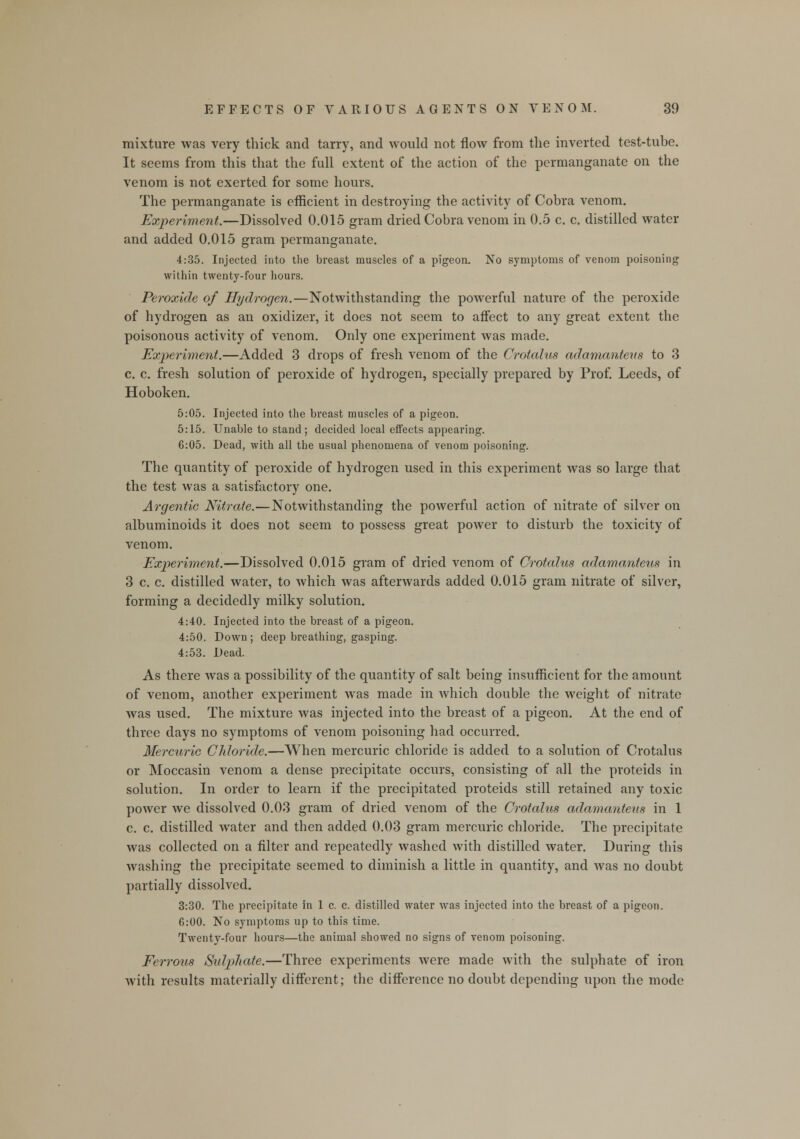 mixture was very thick and tarry, and would not flow from the inverted test-tube. It seems from this that the full extent of the action of the permanganate on the venom is not exerted for some hours. The permanganate is efficient in destroying the activity of Cobra venom. Experiment.—Dissolved 0.015 gram dried Cobra venom in 0.5 c. c. distilled water and added 0.015 gram permanganate. 4:35. Injected into the breast muscles of a pigeon. No symptoms of venom poisoning within twenty-four hours. Peroxide of Hydrogen.—Notwithstanding the powerful nature of the peroxide of hydrogen as an oxidizer, it does not seem to affect to any great extent the poisonous activity of venom. Only one experiment was made. Experiment.—Added 3 drops of fresh venom of the Crotalus adamanteus to 3 c. c. fresh solution of peroxide of hydrogen, specially prepared by Prof. Leeds, of Hoboken. 5:05. Injected into the breast muscles of a pigeon. 5:15. Unable to stand; decided local effects appearing. 6:05. Dead, with all the usual phenomena of venom poisoning. The quantity of peroxide of hydrogen used in this experiment was so large that the test was a satisfactory one. Argentic Nitrate.—Notwithstanding the powerful action of nitrate of silver on albuminoids it does not seem to possess great power to disturb the toxicity of venom. Experiment.—Dissolved 0.015 gram of dried venom of Crotalus adamanteus in 3 c. c. distilled water, to which was afterwards added 0.015 gram nitrate of silver, forming a decidedly milky solution. 4:40. Injected into the breast of a pigeon. 4:50. Down; deep breathing, gasping. 4:53. Dead. As there was a possibility of the quantity of salt being insufficient for the amount of venom, another experiment was made in which double the weight of nitrate was used. The mixture was injected into the breast of a pigeon. At the end of three days no symptoms of venom poisoning had occurred. Mercuric Chloride.—When mercuric chloride is added to a solution of Crotalus or Moccasin venom a dense precipitate occurs, consisting of all the proteids in solution. In order to learn if the precipitated proteids still retained any toxic power we dissolved 0.03 gram of dried venom of the Crotalus adamanteus in 1 c. c. distilled water and then added 0.03 gram mercuric chloride. The precipitate was collected on a filter and repeatedly washed with distilled water. During this washing the precipitate seemed to diminish a little in quantity, and Avas no doubt partially dissolved. 3:30. The precipitate in 1 c. c. distilled water was injected into the breast of a pigeon. 6:00. No symptoms up to this time. Twenty-four hours—the animal showed no signs of venom poisoning. Ferrous Sidphate.—Three experiments were made with the sulphate of iron with results materially different; the difference no doubt depending upon the mode
