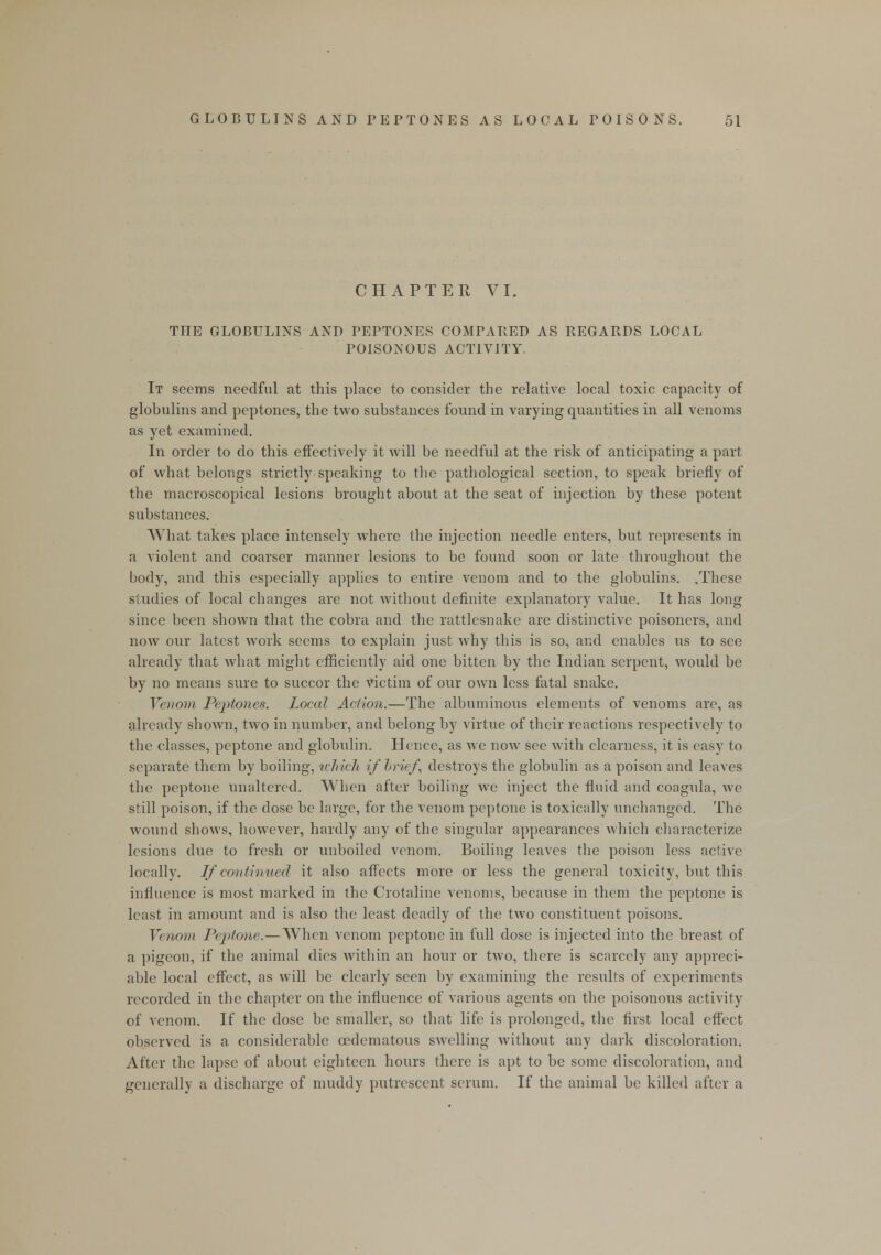 CHAPTER VI. THE GLOBULINS AND PEPTONES COMPARED AS REGARDS LOCAL POISONOUS ACTIVITY. It seems needful at this place to consider the relative local toxic capacity of globulins and peptones, the two substances found in varying quantities in all venoms as yet examined. In order to do this effectively it will be needful at the risk of anticipating a part of what belongs strictly speaking to the pathological section, to speak briefly of the macroscopical lesions brought about at the seat of injection by these potent substances. What takes place intensely where the injection needle enters, but represents in a violent and coarser manner lesions to be found soon or late throughout the body, and this especially applies to entire venom and to the globulins. .These studies of local changes are not without definite explanatory value. It has long since been shown that the cobra and the rattlesnake are distinctive poisoners, and now our latest work seems to explain just why this is so, and enables us to see already that what might efficiently aid one bitten by the Indian serpent, would be by no means sure to succor the victim of our own less fatal snake. Venom Peptones. Local Action.—The albuminous elements of venoms are, as already shown, two in number, and belong by virtue of their reactions respectively to the classes, peptone and globulin. Hence, as we now see with clearness, it is easy to separate them by boiling, which if brief, destroys the globulin as a poison and leaves the peptone unaltered. When after boiling we inject the fluid and coagula, we still poison, if the dose be large, for the venom peptone is toxically unchanged. The wound shows, however, hardly any of the singular appearances which characterize lesions clue to fresh or unboiled venom. Boiling leaves the poison less active locally. If continued it also affects more or less the general toxicity, but this influence is most marked in the Crotaline venoms, because in them the peptone is least in amount and is also the least deadly of the two constituent poisons. Venom Peptone.—When venom peptone in full dose is injected into the breast of a pigeon, if the animal dies within an hour or two, there is scarcely any appreci- able local effect, as will be clearly seen by examining the results of experiments recorded in the chapter on the influence of various agents on the poisonous activity of venom. If the dose be smaller, so that life is prolonged, the first local effect observed is a considerable cedematous swelling without any dark discoloration. After the lapse of about eighteen hours there is apt to be some discoloration, and generally a discharge of muddy putrescent serum. If the animal be killed after a