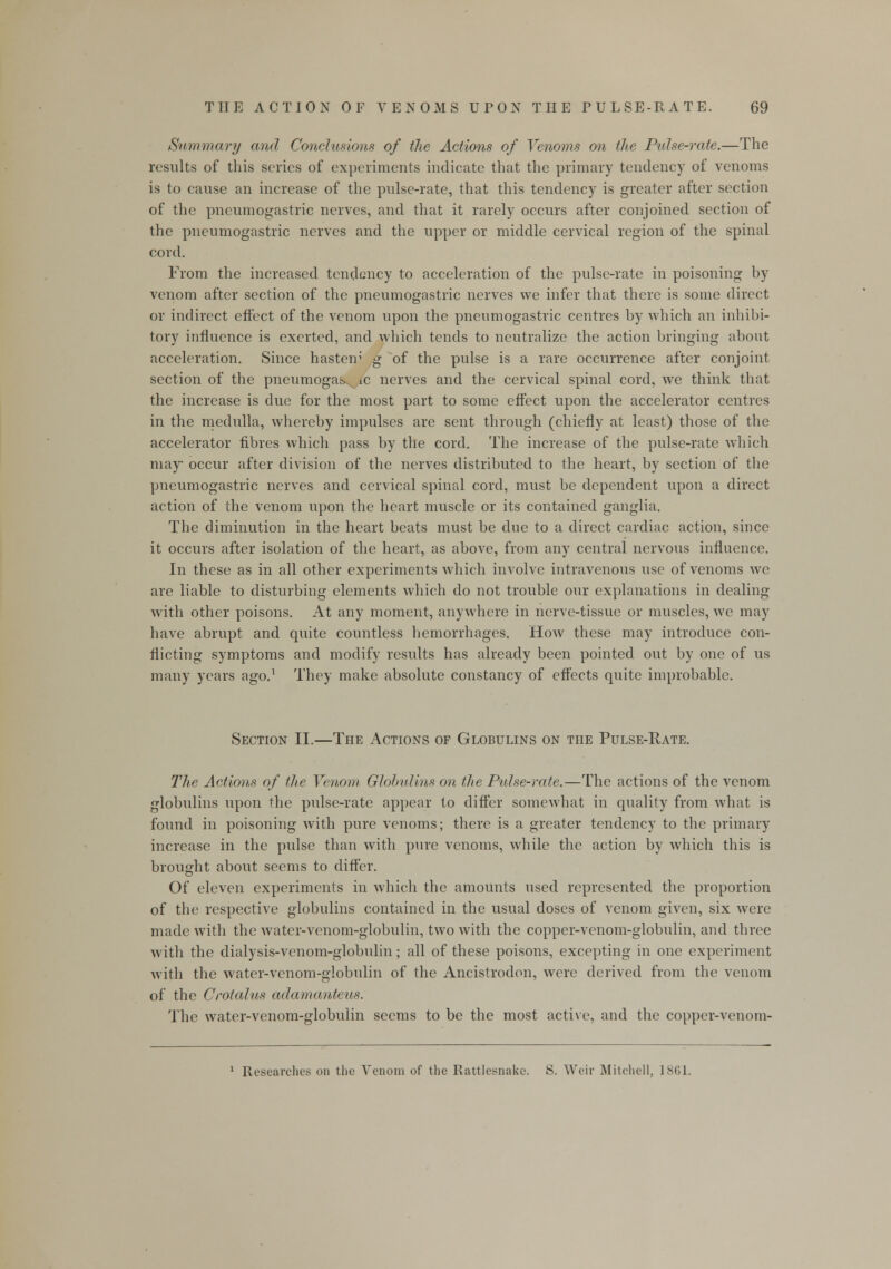 Summary and Conclusions of the Actions of Venoms on the Pulse-rate.—The results of this scries of experiments indicate that the primary tendency of venoms is to cause an increase of the pulse-rate, that this tendency is greater after section of the pneumogastric nerves, and that it rarely occurs after conjoined section of the pneumogastric nerves and the upper or middle cervical region of the spinal cord. From the increased tendency to acceleration of the pulse-rate in poisoning by venom after section of the pneumogastric nerves we infer that there is some direct or indirect effect of the venom upon the pneumogastric centres by which an inhibi- tory influence is exerted, and which tends to neutralize the action bringing about acceleration. Since hasten' g of the pulse is a rare occurrence after conjoint section of the pneumogas, ic nerves and the cervical spinal cord, we think that the increase is due for the most part to some effect upon the accelerator centres in the medulla, whereby impulses are sent through (chiefly at least) those of the accelerator fibres which pass by the cord. The increase of the pulse-rate which may occur after division of the nerves distributed to the heart, by section of the pneumogastric nerves and cervical spinal cord, must be dependent upon a direct action of the venom upon the heart muscle or its contained ganglia. The diminution in the heart beats must be due to a direct cardiac action, since it occurs after isolation of the heart, as above, from any central nervous influence. In these as in all other experiments which involve intravenous use of venoms we are liable to disturbing elements which do not trouble our explanations in dealing with other poisons. At any moment, anywhere in nerve-tissue or muscles, we may have abrupt and quite countless hemorrhages. How these may introduce con- flicting symptoms and modify results has already been pointed out by one of us many years ago.1 They make absolute constancy of effects quite improbable. Section II.—The Actions of Globulins on the Pulse-Rate. The Actions of the Venom Globulins on the Pulse-rate.—The actions of the venom globulins upon the pulse-rate appear to differ somewhat in quality from what is found in poisoning with pure venoms; there is a greater tendency to the primary increase in the pulse than with pure venoms, while the action by which this is brought about seems to differ. Of eleven experiments in which the amounts used represented the proportion of the respective globulins contained in the usual doses of venom given, six were made with the water-venom-globulin, two with the copper-venom-globulin, and three with the dialysis-venom-globulin; all of these poisons, excepting in one experiment with the water-venom-globulin of the Ancistrodon, were derived from the venom of the Crotalus adamanteus. The water-venom-globulin seems to be the most active, and the copper-venom- 1 Researches on the Venom of the Rattlesnake. S. Weir Mitchell, 1861.