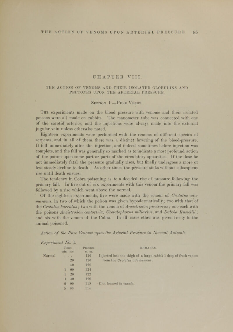 CHAPTER VIII. THE ACTION OF VENOMS AND THEIR ISOLATED GLORULINS AND PEPTONES UPON THE ARTERIAL PRESSURE. Section I.—Pure Venom. The experiments made on the blood pressure with venoms and their i olated poisons were all made on rabbits. The manometer tube was connected with one of the carotid arteries, and the injections were always made into the external jugular vein unless otherwise noted. Eighteen experiments were performed with the venoms of different species of serpents, and in all of them there was a distinct lowering of the blood-pressure. It fell immediately after the injection, and indeed sometimes before injection was complete, and the fall was generally so marked as to indicate a most profound action of the poison upon some part or parts of the circulatory apparatus. If the dose be not immediately fatal the pressure gradually rises, but finally undergoes a more or less steady decline to death. At other times the pressure sinks without subsequent rise until death ensues. The tendency in Cobra poisoning is to a decided rise of pressure following the primary fall. In five out of six experiments with this venom the primary fall was followed by a rise which went above the normal. Of the eighteen experiments, five were made with the venom of Crotalus ada- manteus, in two of which the poison was given hypodermatically; two with that of the Grotalus horridus; two with the venom of Ancistrodon piscivorus; one each with the poisons Ancistrodon contortrix, Crotalophorus miliarkes, and Daboia Russellii; and six with the venom of the Cobra. In all cases ether was given freely to the animal poisoned. Action of the Pure Venoms upon, the Arterial Pressure in Normal Animals. Experiment No. 1. REMARKS. Normal . . . 126 Injected into the thigh of a large rabbit 1 drop of fresh venom from the Crotalus adamanteits. Clot formed in can ill a. Time : Pressure min. sec. m. m. 126 20 126 40 126 1 00 124 1 20 122 1 40 120 2 00 118 ;. Ill) 114