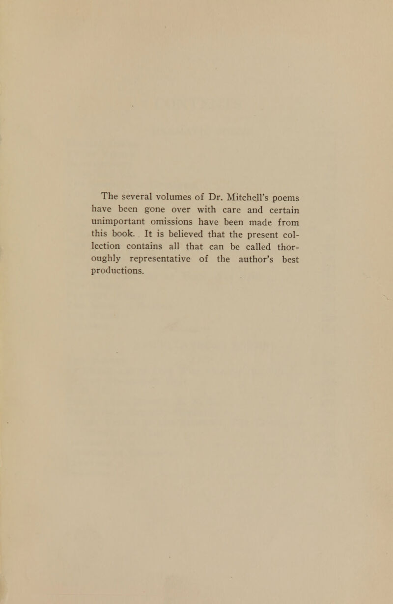 The several volumes of Dr. Mitchell's poems have been gone over with care and certain unimportant omissions have been made from this book. It is believed that the present col- lection contains all that can be called thor- oughly representative of the author's best productions.