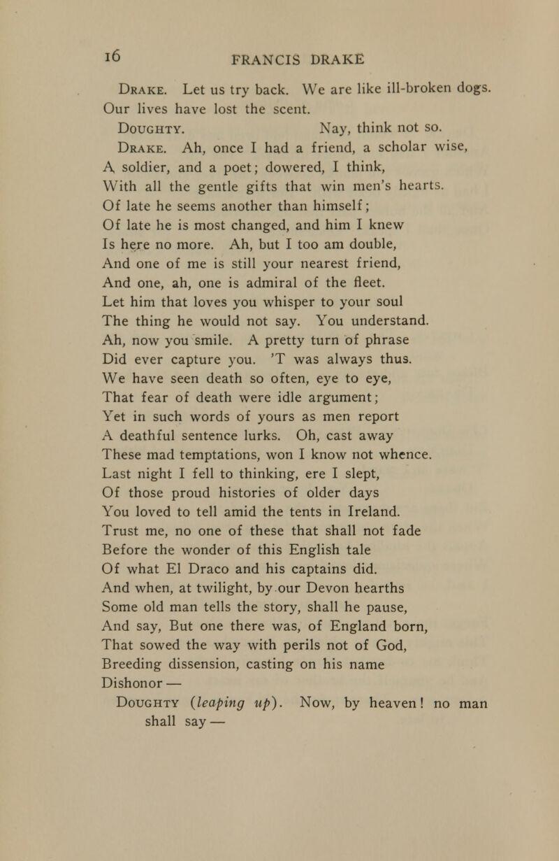 Drake. Let us try back. We are like ill-broken dogs. Our lives have lost the scent. Doughty. Nay, think not so. Drake. Ah, once I had a friend, a scholar wise, A soldier, and a poet; dowered, I think, With all the gentle gifts that win men's hearts. Of late he seems another than himself; Of late he is most changed, and him I knew Is here no more. Ah, but I too am double. And one of me is still your nearest friend. And one, ah, one is admiral of the fleet. Let him that loves you whisper to your soul The thing he would not say. You understand. Ah, now you smile. A pretty turn of phrase Did ever capture you. 'T was always thus. We have seen death so often, eye to eye, That fear of death were idle argument; Yet in such words of yours as men report A death ful sentence lurks. Oh, cast away These mad temptations, won I know not whence. Last night I fell to thinking, ere I slept, Of those proud histories of older days You loved to tell amid the tents in Ireland. Trust me, no one of these that shall not fade Before the wonder of this English tale Of what El Draco and his captains did. And when, at twilight, by our Devon hearths Some old man tells the story, shall he pause, And say. But one there was, of England born, That sowed the way with perils not of God, Breeding dissension, casting on his name Dishonor — Doughty (leaping up). Now, by heaven! no man shall say —