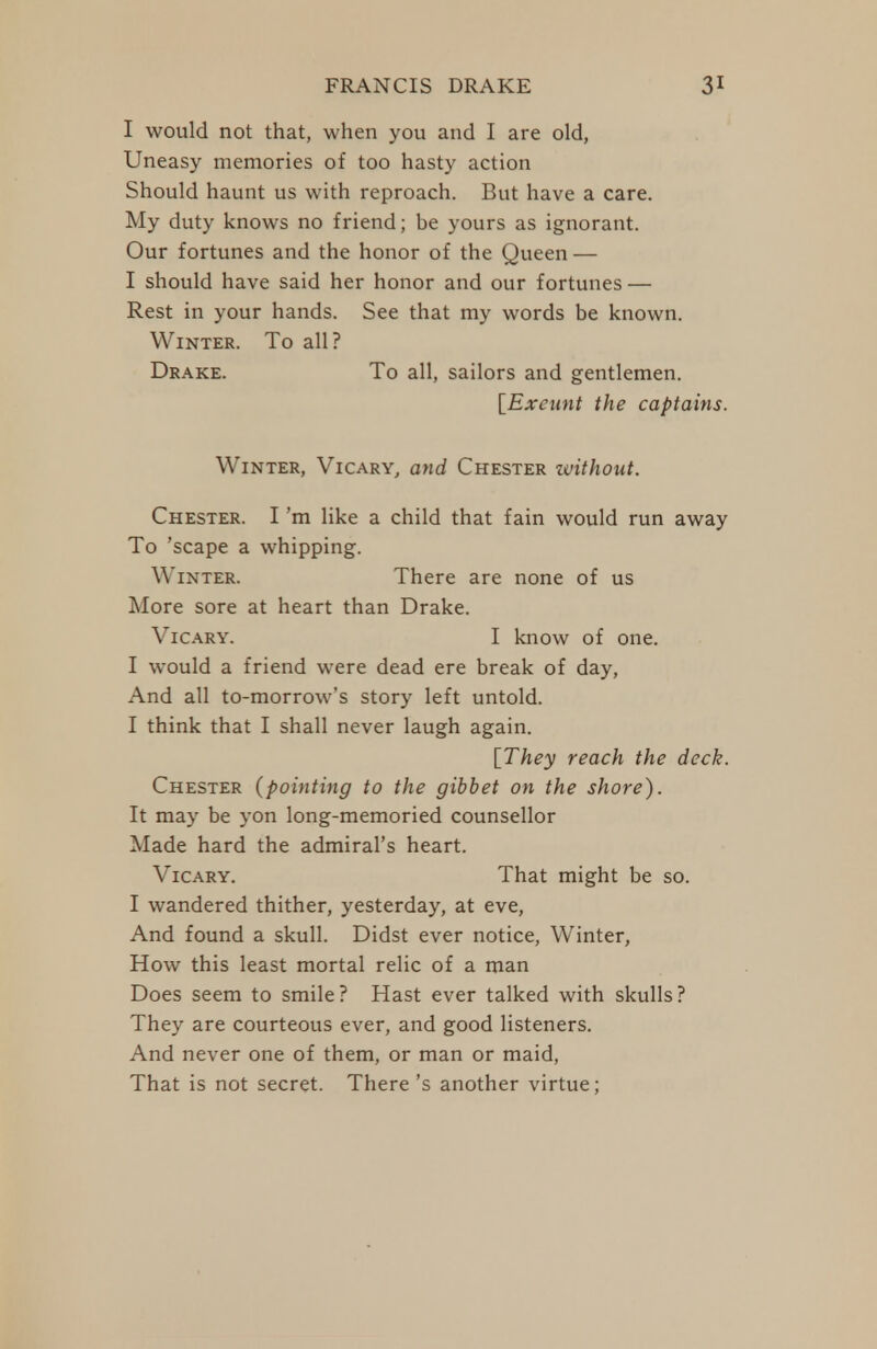 I would not that, when you and I are old, Uneasy memories of too hasty action Should haunt us with reproach. But have a care. My duty knows no friend; be yours as ignorant. Our fortunes and the honor of the Queen — I should have said her honor and our fortunes — Rest in your hands. See that my words be known. Winter. To all? Drake. To all, sailors and gentlemen. lExeimt the captains. Winter, Vicary, and Chester zvithout. Chester. I'm like a child that fain would run away To 'scape a whipping. Winter. There are none of us More sore at heart than Drake. ViCARY. I know of one. I would a friend were dead ere break of day. And all to-morrow's story left untold. I think that I shall never laugh again. [They reach the deck. Chester (pointing to the gibbet on the shore). It may be yon long-memoried counsellor Made hard the admiral's heart. ViCARY. That might be so. I wandered thither, yesterday, at eve, And found a skull. Didst ever notice, Winter, How this least mortal relic of a man Does seem to smile? Hast ever talked with skulls? They are courteous ever, and good listeners. And never one of them, or man or maid, That is not secret. There's another virtue;