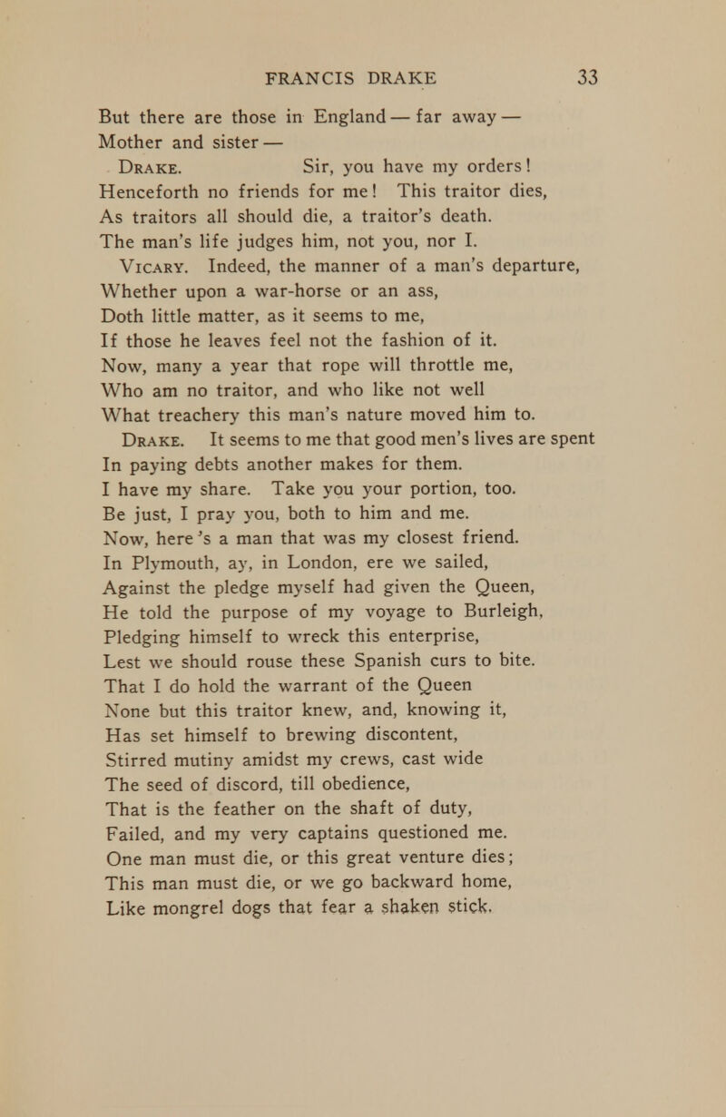 But there are those in England—far away — Mother and sister — Drake. Sir, you have my orders! Henceforth no friends for me! This traitor dies, As traitors all should die, a traitor's death. The man's life judges him, not you, nor I. VicARY. Indeed, the manner of a man's departure. Whether upon a war-horse or an ass. Doth little matter, as it seems to me. If those he leaves feel not the fashion of it. Now, many a year that rope will throttle me. Who am no traitor, and who like not well What treachery this man's nature moved him to. Drake. It seems to me that good men's lives are spent In paying debts another makes for them. I have my share. Take you your portion, too. Be just, I pray you, both to him and me. Now, here's a man that was my closest friend. In Plymouth, ay, in London, ere we sailed, Against the pledge myself had given the Queen, He told the purpose of my voyage to Burleigh, Pledging himself to wreck this enterprise, Lest we should rouse these Spanish curs to bite. That I do hold the warrant of the Queen None but this traitor knew, and, knowing it, Has set himself to brewing discontent, Stirred mutiny amidst my crews, cast wide The seed of discord, till obedience. That is the feather on the shaft of duty. Failed, and my very captains questioned me. One man must die, or this great venture dies; This man must die, or we go backward home. Like mongrel dogs that fear a shaken stick.