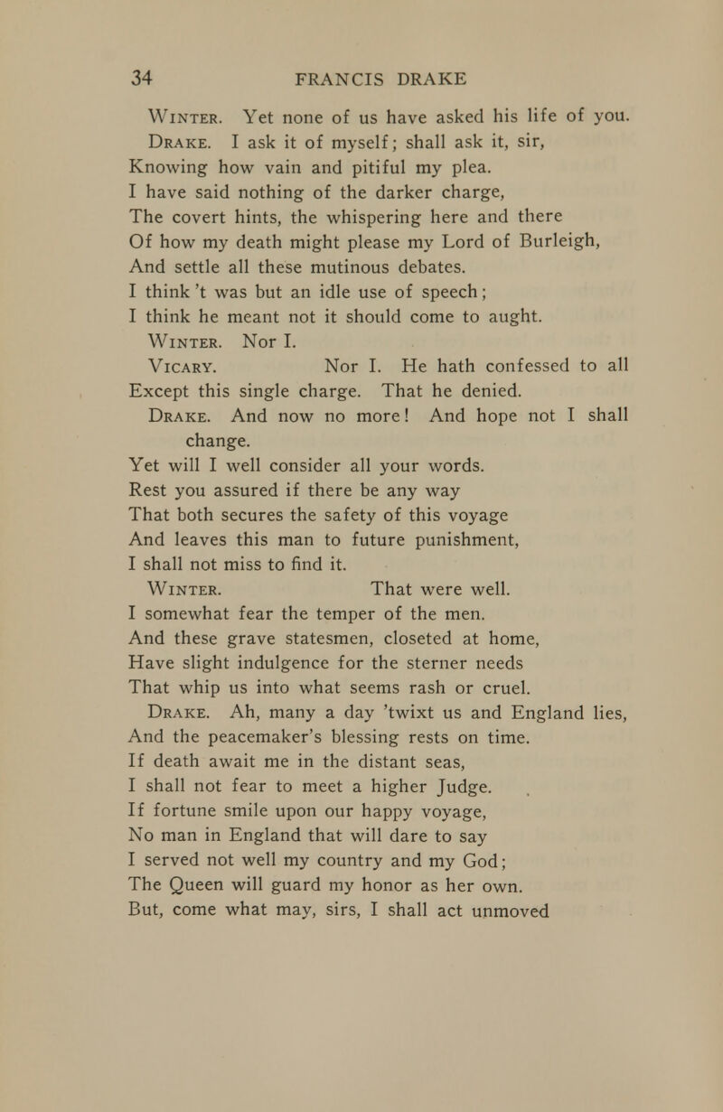 Winter. Yet none of us have asked his life of you. Drake. I ask it of myself; shall ask it, sir, Knowing how vain and pitiful my plea. I have said nothing of the darker charge, The covert hints, the whispering here and there Of how my death might please my Lord of Burleigh, And settle all these mutinous debates. I think't was but an idle use of speech; I think he meant not it should come to aught. Winter. Nor I. VicARY. Nor I. He hath confessed to all Except this single charge. That he denied. Drake. And now no more! And hope not I shall change. Yet will I well consider all your words. Rest you assured if there be any way That both secures the safety of this voyage And leaves this man to future punishment, I shall not miss to find it. Winter. That were well. I somewhat fear the temper of the men. And these grave statesmen, closeted at home, Have slight indulgence for the sterner needs That whip us into what seems rash or cruel. Drake. Ah, many a day 'twixt us and England lies. And the peacemaker's blessing rests on time. If death await me in the distant seas, I shall not fear to meet a higher Judge. If fortune smile upon our happy voyage. No man in England that will dare to say I served not well my country and my God; The Queen will guard my honor as her own. But, come what may, sirs, I shall act unmoved