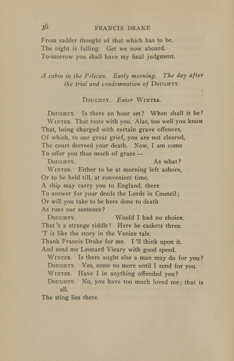 From sadder thought of that which has to be. The night is falUng. Get we now aboard. To-morrow you shall have my final judgment. A cabin in the Pelican. Early morning. The day after the trial and condemnation of Doughty. Doughty. Enter Winter. Doughty. Is there an hour set? When shall it be? Winter. That rests with you. Alas, too well you know That, being charged with certain grave offences, Of which, to our great grief, you are not cleared, The court decreed your death. Now, I am come To offer you thus much of grace — Doughty. As what? Winter. Either to be at morning left ashore, Or to be held till, at convenient time, A ship may carry you to England, there To answer for your deeds the Lords in Council; Or will you take to be here done to death As runs our sentence? Doughty. Would I had no choice. That's a strange riddle! Here be caskets three. 'T is like the story in the Venice tale. Thank Francis Drake for me. I '11 think upon it. And send me Leonard Vicary with good speed. Winter. Is there aught else a man may do for you? Doughty. Yes, come no more until I send for you. Winter. Have I in anything offended you? Doughty. No, you have too much loved me; that is all. The sting lies there.