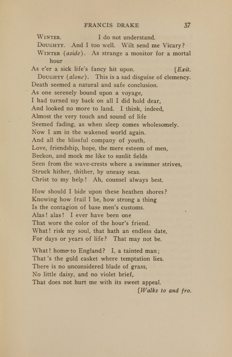 Winter. I do not understand. Doughty. And I too well. Wilt send me Vicary? Winter (aside). As strange a monitor for a mortal hour As e'er a sick life's fancy hit upon. [Exit. Doughty {alone). This is a sad disguise of clemency. Death seemed a natural and safe conclusion. As one serenely bound upon a voyage, I had turned my back on all I did hold dear, And looked no more to land. I think, indeed. Almost the very touch and sound of life Seemed fading, as when sleep comes wholesomely. Now I am in the wakened world again. And all the blissful company of youth, Love, friendship, hope, the mere esteem of men. Beckon, and mock me like to sunlit fields Seen from the wave-crests where a swimmer strives. Struck hither, thither, by uneasy seas. Christ to my help ! Ah, counsel always best. How should I bide upon these heathen shores? Knowing how frail I be, how strong a thing Is the contagion of base men's customs. Alas! alas ! I ever have been one That wore the color of the hour's friend. What! risk my soul, that hath an endless date, For days or years of life? That may not be. What! home* to England? I, a tainted man; That's the gold casket where temptation lies. There is no unconsidered blade of grass. No little daisy, and no violet brief, That does not hurt me with its sweet appeal. [JValks to and fro.