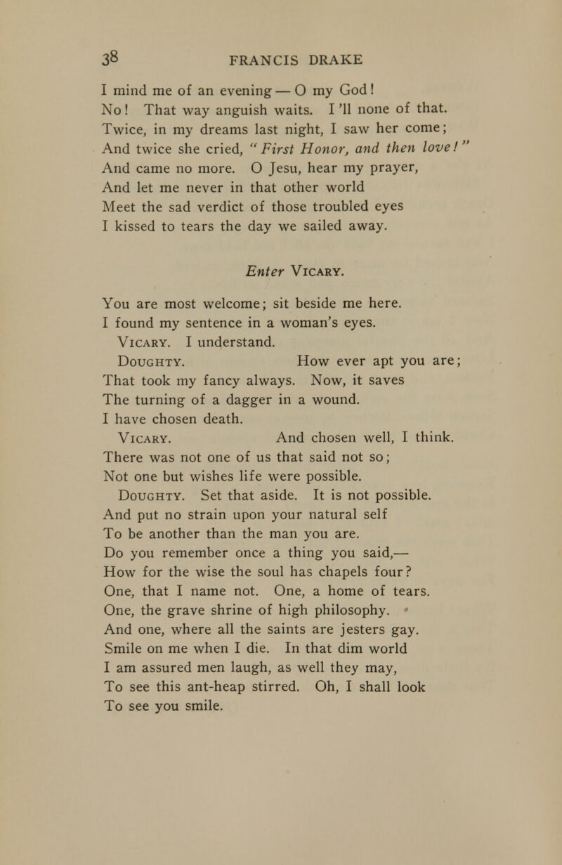 I mind me of an evening— O my God! No! That way anguish waits. I '11 none of that. Twice, in my dreams last night, I saw her come; And twice she cried, First Honorj and then love! And came no more. O Jesu, hear my prayer, And let me never in that other world Meet the sad verdict of those troubled eyes I kissed to tears the day we sailed away. Enter Vicary. You are most welcome; sit beside me here. I found my sentence in a woman's eyes. Vicary. I understand. Doughty. How ever apt you are; That took my fancy always. Now, it saves The turning of a dagger in a wound. I have chosen death. Vicary. And chosen well, I think. There was not one of us that said not so; Not one but wishes life were possible. Doughty. Set that aside. It is not possible. And put no strain upon your natural self To be another than the man you are. Do you remember once a thing you said,— How for the wise the soul has chapels four? One, that I name not. One, a home of tears. One, the grave shrine of high philosophy. • And one, where all the saints are jesters gay. Smile on me when I die. In that dim world I am assured men laugh, as well they may. To see this ant-heap stirred. Oh, I shall look To see you smile.
